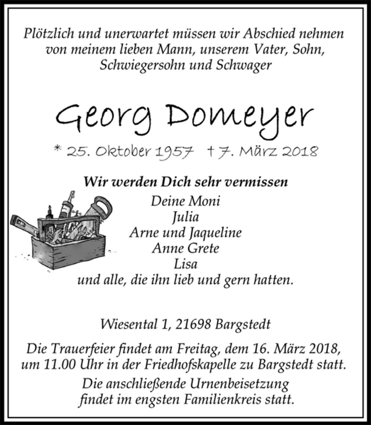 <p>Plötzlich und unerwartet müssen wir Abschied nehmen<br />von meinem lieben Mann, unserem Vater, Sohn,<br />Schwiegersohn und Schwager<br />Georg Domeyer<br />* 25. Oktober 1957 † 7. März 2018<br />Wir werden Dich sehr vermissen<br />Deine Moni<br />Julia<br />Arne und Jaqueline<br />Anne Grete<br />Lisa<br />und alle, die ihn lieb und gern hatten.<br />Wiesental 1, 21698 Bargstedt<br />Die Trauerfeier findet am Freitag, dem 16. März 2018,<br />um 11.00 Uhr in der Friedhofskapelle zu Bargstedt statt.<br />Die anschließende Urnenbeisetzung<br />findet im engsten Familienkreis statt.</p>
