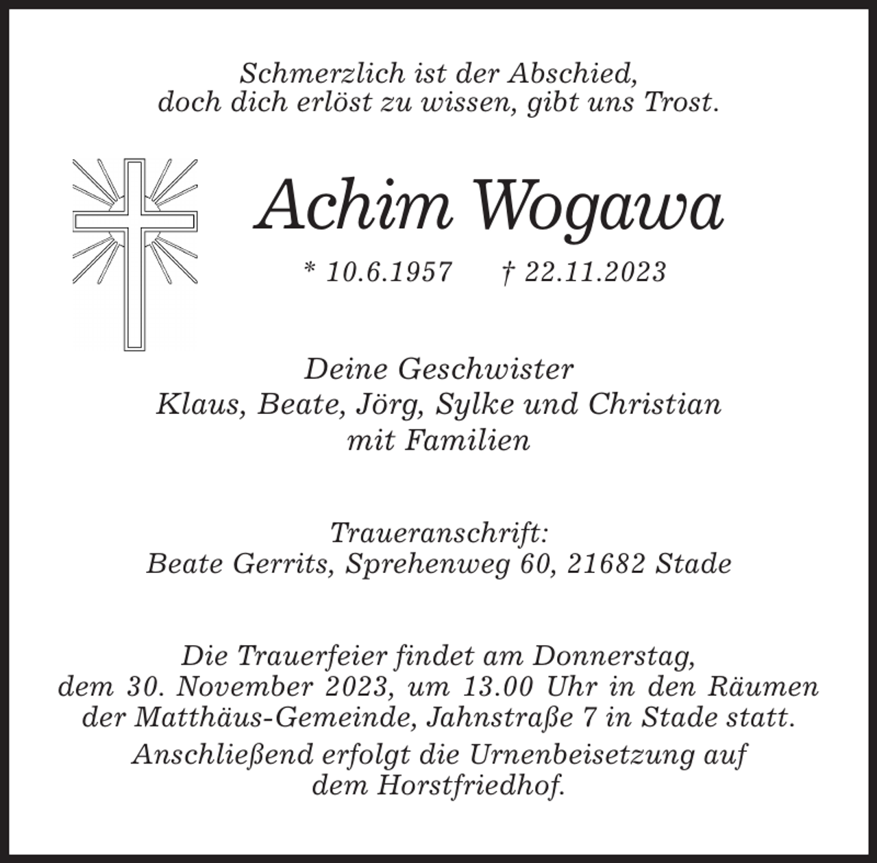 <p>Schmerzlich ist der Abschied,<br />doch dich erlöst zu wissen, gibt uns Trost.<br />Achim Wogawa<br />* 10.6.1957 † 22.11.2023<br />Deine Geschwister<br />Klaus, Beate, Jörg, Sylke und Christian<br />mit Familien<br />Traueranschrift:<br />Beate Gerrits, Sprehenweg 60, 21682 Stade<br />Die Trauerfeier findet am Donnerstag,<br />dem 30. November 2023, um 13.00 Uhr in den Räumen der Matthäus-Gemeinde, Jahnstraße 7 in Stade statt.<br />Anschließend erfolgt die Urnenbeisetzung auf<br />dem Horstfriedhof.</p>