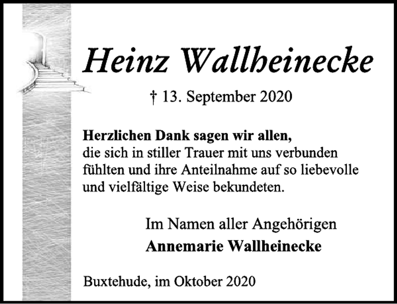 <p>Heinz Wallheinecke<br />† 13. September 2020<br />Herzlichen Dank sagen wir allen,<br />die sich in stiller Trauer mit uns verbunden<br />fühlten und ihre Anteilnahme auf so liebevolle<br />und vielfältige Weise bekundeten.<br />Im Namen aller Angehörigen<br />Annemarie Wallheinecke<br />Buxtehude, im Oktober 2020</p>