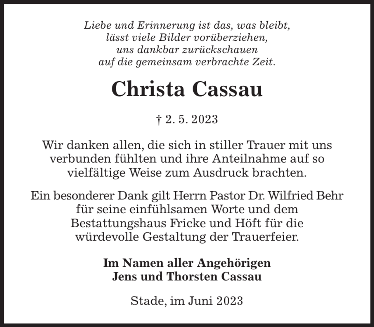 <p>Liebe und Erinnerung ist das, was bleibt,<br />lässt viele Bilder vorüberziehen,<br />uns dankbar zurückschauen<br />auf die gemeinsam verbrachte Zeit.<br />Christa Cassau<br />† 2. 5. 2023<br />Wir danken allen, die sich in stiller Trauer mit uns<br />verbunden fühlten und ihre Anteilnahme auf so<br />vielfältige Weise zum Ausdruck brachten.<br />Ein besonderer Dank gilt Herrn Pastor Dr. Wilfried Behr<br />für seine einfühlsamen Worte und dem<br />Bestattungshaus Fricke und Höft für die<br />würdevolle Gestaltung der Trauerfeier.<br />Im Namen aller Angehörigen<br />Jens und Thorsten Cassau<br />Stade, im Juni 2023</p>