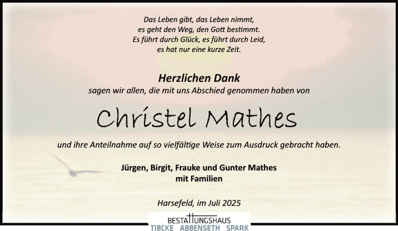 <p>Das Leben gibt, das Leben nimmt,<br />es geht den Weg, den Gott bestimmt.<br />Es führt durch Glück, es führt durch Leid,<br />es hat nur eine kurze Zeit.</p>
<p>Herzlichen Dank</p>
<p>sagen wir allen, die mit uns Abschied genommen haben von</p>
<p>und ihre Anteilnahme auf so vielfäl ge Weise zum Ausdruck gebracht haben.<br />Jürgen, Birgit, Frauke und Gunter Mathes<br />mit Familien<br />Harsefeld, im Juli 2025</p>