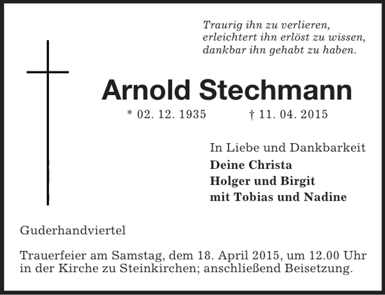 <p>Traurig ihn zu verlieren,<br />erleichtert ihn erlöst zu wissen,<br />dankbar ihn gehabt zu haben.<br />Arnold Stechmann<br />* 02. 12. 1935 † 11. 04. 2015<br />In Liebe und Dankbarkeit<br />Deine Christa<br />Holger und Birgit<br />mit Tobias und Nadine<br />Guderhandviertel</p><p>Trauerfeier am Samstag, dem 18. April 2015, um 12.00 Uhr<br />in der Kirche zu Steinkirchen; anschließend Beisetzung.</p>