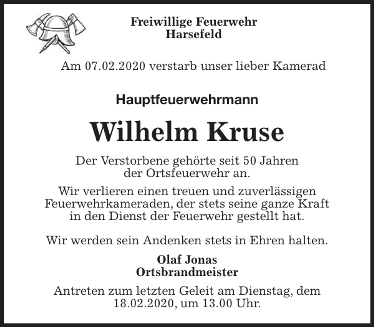 <p>Freiwillige Feuerwehr<br />Harsefeld<br />Am 07.02.2020 verstarb unser lieber Kamerad<br />Hauptfeuerwehrmann<br />Wilhelm Kruse<br />Der Verstorbene gehörte seit 50 Jahren<br />der Ortsfeuerwehr an.<br />Wir verlieren einen treuen und zuverlässigen<br />Feuerwehrkameraden, der stets seine ganze Kraft<br />in den Dienst der Feuerwehr gestellt hat.</p>
<p>Wir werden sein Andenken stets in Ehren halten.<br />Olaf Jonas<br />Ortsbrandmeister<br />Antreten zum letzten Geleit am Dienstag, dem<br />18.02.2020, um 13.00 Uhr.</p>