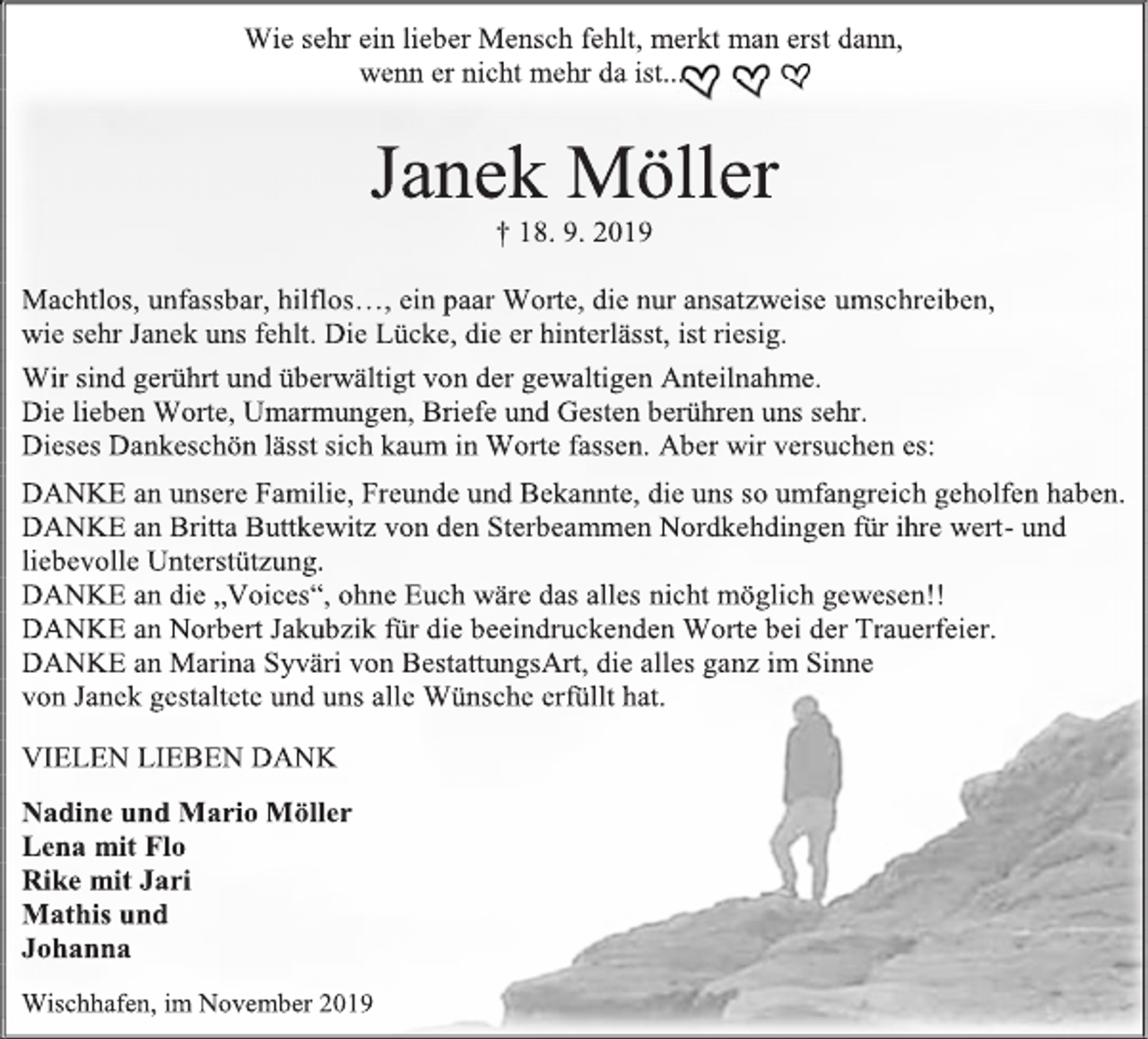 <p>Wie sehr ein lieber Mensch fehlt, merkt man erst dann,<br />wenn er nicht mehr da ist...<br />Janek Möller<br />† 18. 9. 2019<br />Machtlos, unfassbar, hilflos…, ein paar Worte, die nur ansatzweise umschreiben,<br />wie sehr Janek uns fehlt. Die Lücke, die er hinterlässt, ist riesig.<br />Wir sind gerührt und überwältigt von der gewaltigen Anteilnahme.<br />Die lieben Worte, Umarmungen, Briefe und Gesten berühren uns sehr.<br />Dieses Dankeschön lässt sich kaum in Worte fassen. Aber wir versuchen es:<br />DANKE an unsere Familie, Freunde und Bekannte, die uns so umfangreich geholfen haben.<br />DANKE an Britta Buttkewitz von den Sterbeammen Nordkehdingen für ihre wert- und liebevolle Unterstützung.<br />DANKE an die „Voices“, ohne Euch wäre das alles nicht möglich gewesen!!<br />DANKE an Norbert Jakubzik für die beeindruckenden Worte bei der Trauerfeier.<br />DANKE an Marina Syväri von BestattungsArt, die alles ganz im Sinne<br />von Janek gestaltete und uns alle Wünsche erfüllt hat.<br />VIELEN LIEBEN DANK<br />Nadine und Mario Möller<br />Lena mit Flo<br />Rike mit Jari<br />Mathis und<br />Johanna<br />Wischhafen, im November 2019</p>