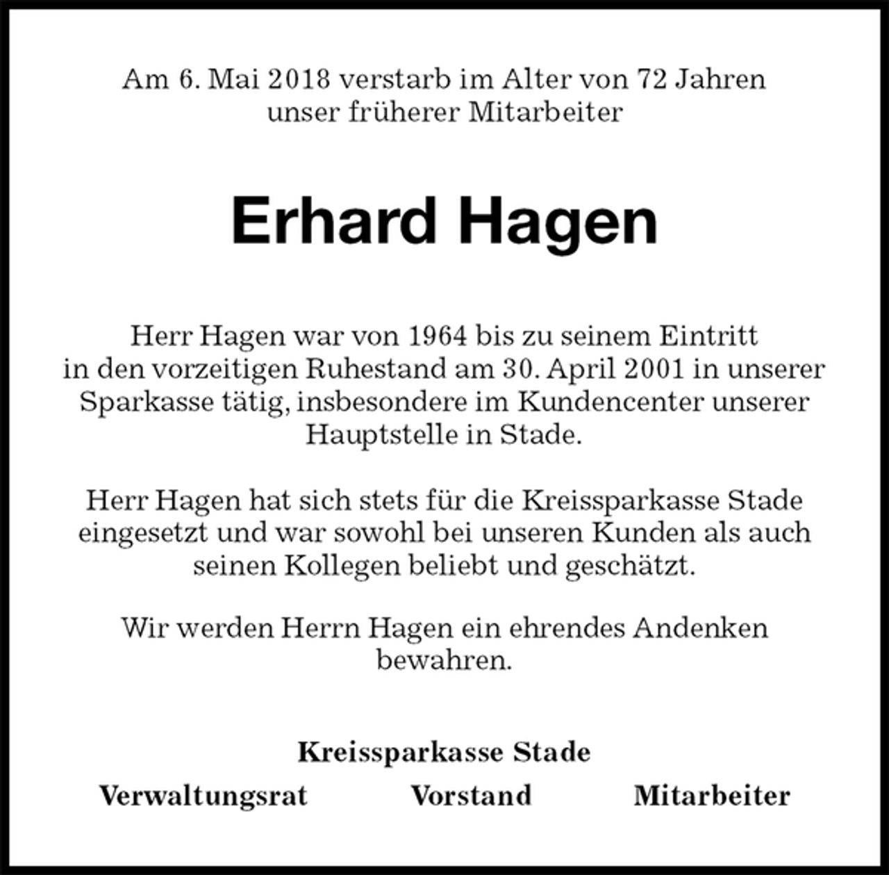 <p>Am 6. Mai 2018 verstarb im Alter von 72 Jahren<br />unser früherer Mitarbeiter<br />Erhard Hagen<br />Kreissparkasse Stade<br />Verwaltungsrat Vorstand Mitarbeiter<br />Herr Hagen war von 1964 bis zu seinem Eintritt<br />in den vorzeitigen Ruhestand am 30. April 2001 in unserer<br />Sparkasse tätig, insbesondere im Kundencenter unserer Hauptstelle in Stade.</p>
<p>Herr Hagen hat sich stets für die Kreissparkasse Stade eingesetzt und war sowohl bei unseren Kunden als auch seinen Kollegen beliebt und geschätzt.<br />Wir werden Herrn Hagen ein ehrendes Andenken<br />bewahren.</p>