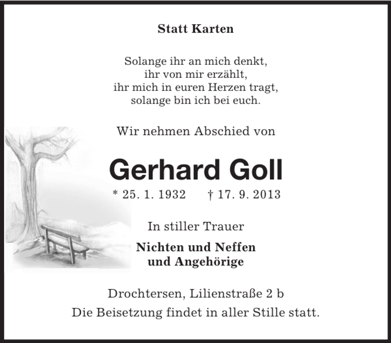 <p>Statt Karten<br />Solange ihr an mich denkt,<br />ihr von mir erzählt,<br />ihr mich in euren Herzen tragt,<br />solange bin ich bei euch.</p><p>Wir nehmen Abschied von</p><p>Gerhard Goll<br />* 25. 1. 1932</p><p>† 17. 9. 2013</p><p>In stiller Trauer<br />Nichten und Neffen<br />und Angehörige<br />Drochtersen, Lilienstraße 2 b<br />Die Beisetzung findet in aller Stille statt.</p>