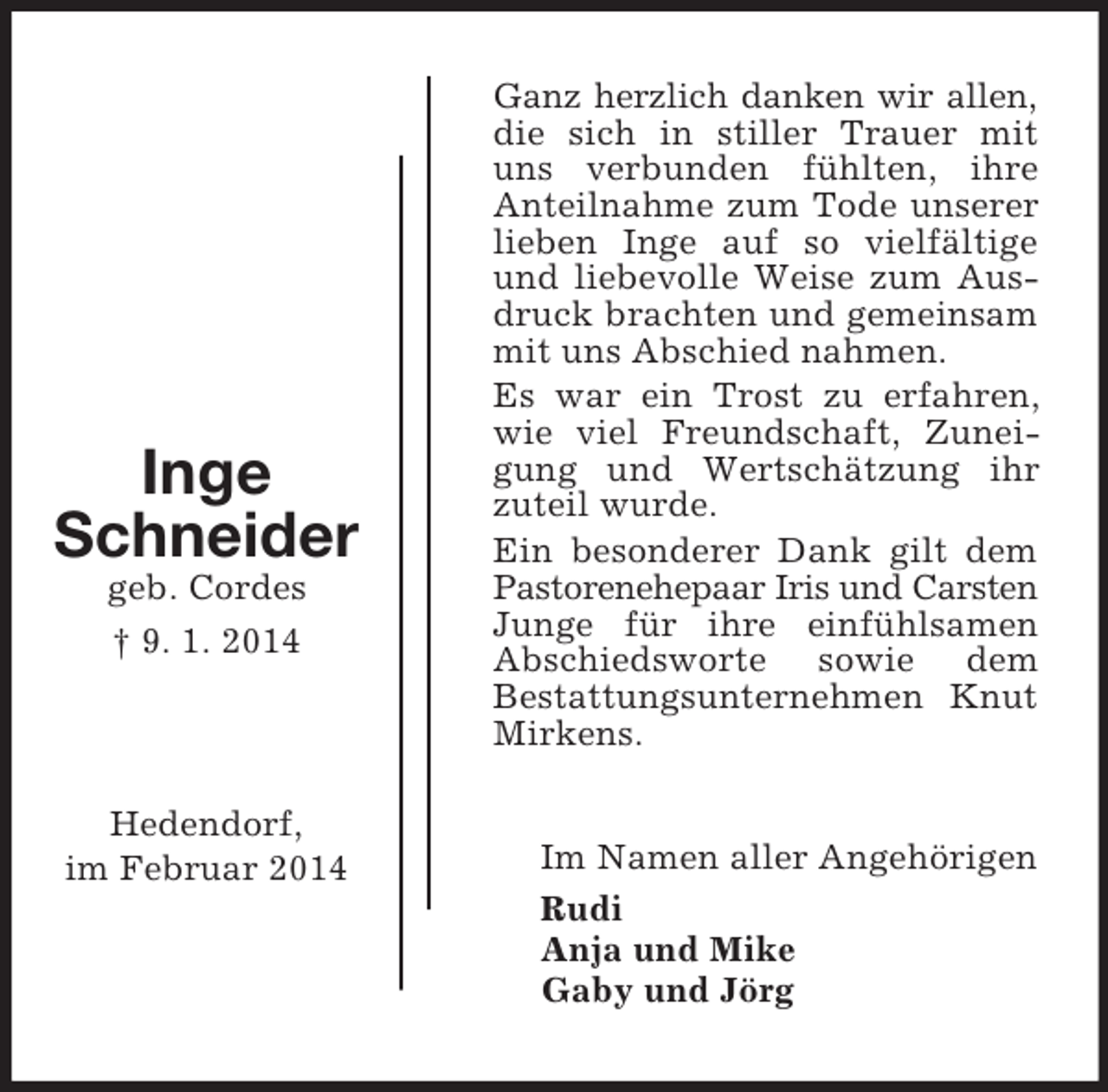 <p>Inge<br />Schneider<br />geb. Cordes<br />† 9. 1. 2014</p><p>Hedendorf,<br />im Februar 2014</p><p>Ganz herzlich danken wir allen,<br />die sich in stiller Trauer mit uns verbunden fühlten, ihre Anteilnahme zum Tode unserer lieben Inge auf so vielfältige und liebevolle Weise zum Ausdruck brachten und gemeinsam mit uns Abschied nahmen.<br />Es war ein Trost zu erfahren, wie viel Freundschaft, Zuneigung und Wertschätzung ihr zuteil wurde.<br />Ein besonderer Dank gilt dem Pastorenehepaar Iris und Carsten<br />Junge für ihre einfühlsamen Abschiedsworte sowie dem<br />Bestattungsunternehmen Knut Mirkens.<br />Im Namen aller Angehörigen<br />Rudi<br />Anja und Mike<br />Gaby und Jörg</p>