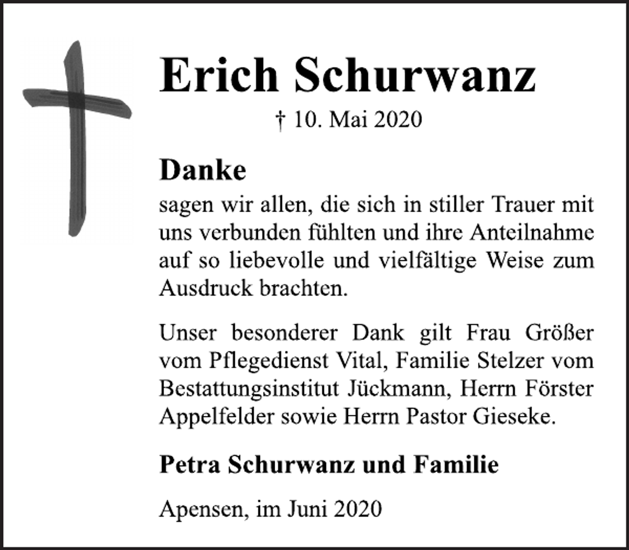 <p>Erich Schurwanz<br />+ 10. Mai 2020<br />Danke<br />sagen wir allen, die sich in stiller Trauer mit<br />uns verbunden fühlten und ihre Anteilnahme<br />auf so liebevolle und vielfältige Weise zum<br />Ausdruck brachten.<br />Unser besonderer Dank gilt Frau Größer<br />vom Pflegedienst Vital, Familie Stelzer vom<br />Bestattungsinstitut Jückmann, Herrn Förster<br />Appelfelder sowie Herrn Pastor Gieseke.<br />Petra Schurwanz und Familie<br />Apensen, im Juni 2020</p>