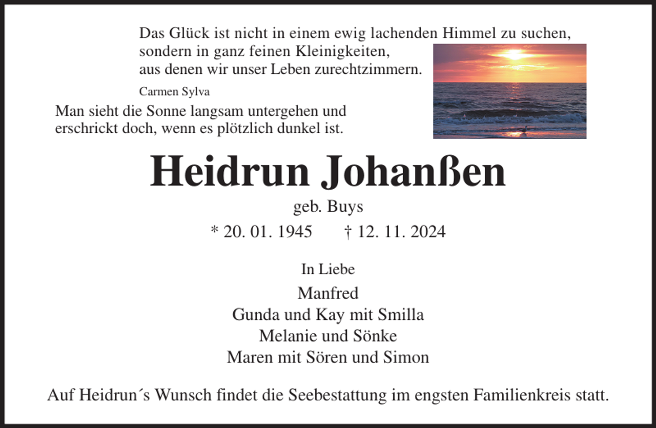 <p>Das Glück ist nicht in einem ewig lachenden Himmel zu suchen,<br />sondern in ganz feinen Kleinigkeiten,<br />aus denen wir unser Leben zurechtzimmern.<br />Carmen Sylva<br />Heidrun Johanßen<br />geb. Buys<br />* 20. 01. 1945 † 12. 11. 2024<br />In Liebe<br />Manfred<br />Gunda und Kay mit Smilla<br />Melanie und Sönke<br />Maren mit Sören und Simon<br />Auf Heidrun´s Wunsch findet die Seebestattung im engsten Familienkreis statt.<br />Man sieht die Sonne langsam untergehen und<br />erschrickt doch, wenn es plötzlich dunkel ist.</p>