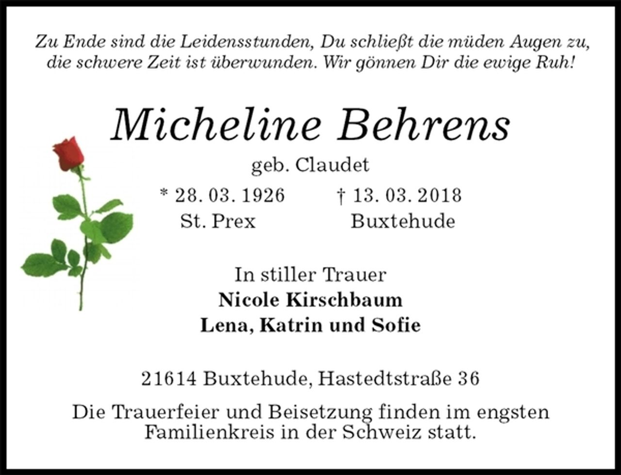 <p>Zu Ende sind die Leidensstunden, Du schließt die müden Augen zu,<br />die schwere Zeit ist überwunden. Wir gönnen Dir die ewige Ruh!<br />Micheline Behrens<br />geb. Claudet<br />* 28. 03. 1926 † 13. 03. 2018<br />St. Prex Buxtehude<br />In stiller Trauer<br />Nicole Kirschbaum<br />Lena, Katrin und Sofie<br />21614 Buxtehude, Hastedtstraße 36<br />Die Trauerfeier und Beisetzung finden im engsten<br />Familienkreis in der Schweiz statt.</p>