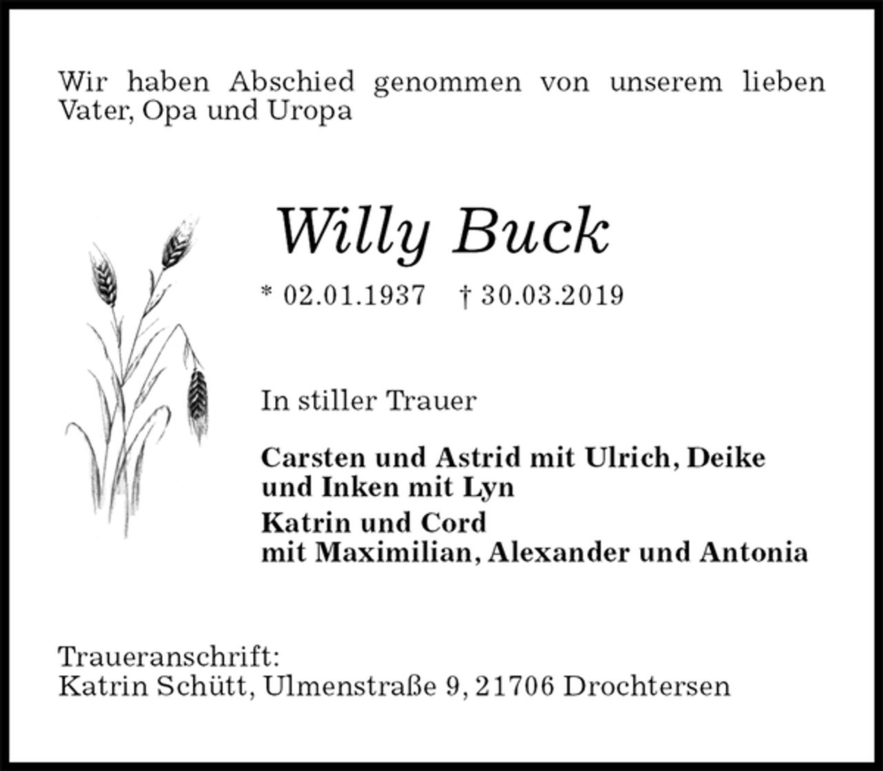<p>Wir haben Abschied genommen von unserem lieben<br />Vater, Opa und Uropa<br />Willy Buck<br />* 02.01.1937 † 30.03.2019<br />In stiller Trauer</p><p>Carsten und Astrid mit Ulrich, Deike<br />und Inken mit Lyn<br />Katrin und Cord<br />mit Maximilian, Alexander und Antonia<br />Traueranschrift:<br />Katrin Schütt, Ulmenstraße 9, 21706 Drochtersen</p>