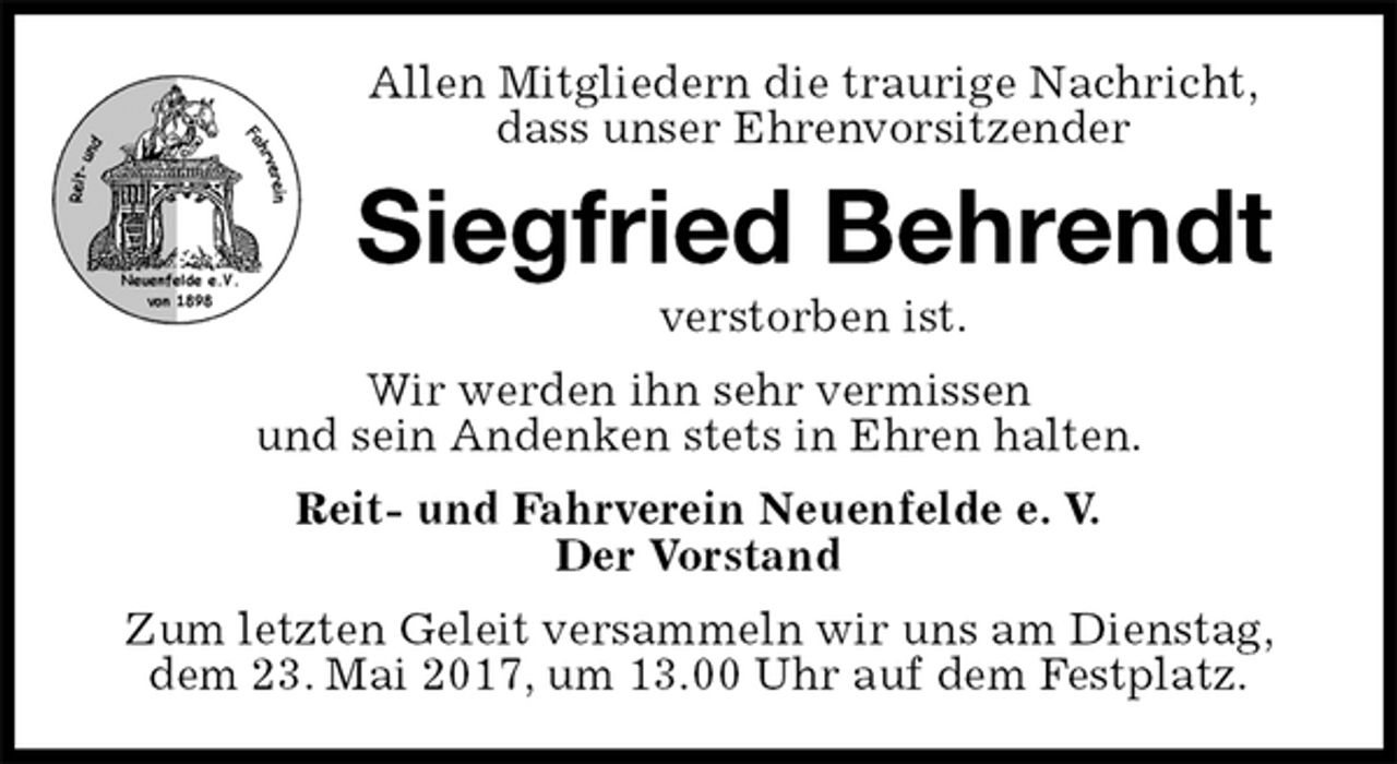 <p>Allen Mitgliedern die traurige Nachricht,<br />dass unser Ehrenvorsitzender<br />Siegfried Behrendt<br />verstorben ist.<br />Wir werden ihn sehr vermissen<br />und sein Andenken stets in Ehren halten.<br />Reit- und Fahrverein Neuenfelde e. V.<br />Der Vorstand<br />Zum letzten Geleit versammeln wir uns am Dienstag,<br />dem 23. Mai 2017, um 13.00 Uhr auf dem Festplatz.</p>