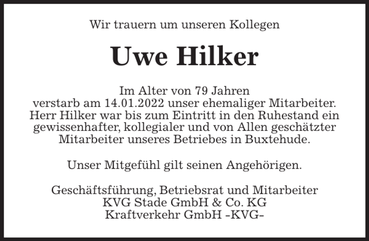 <p>Wir trauern um unseren Kollegen<br />Uwe Hilker<br />Im Alter von 79 Jahren<br />verstarb am 14.01.2022 unser ehemaliger Mitarbeiter.<br />Herr Hilker war bis zum Eintritt in den Ruhestand ein gewissenhafter, kollegialer und von Allen geschätzter Mitarbeiter unseres Betriebes in Buxtehude.<br />Unser Mitgefühl gilt seinen Angehörigen.<br />Geschäftsführung, Betriebsrat und Mitarbeiter<br />KVG Stade GmbH &amp; Co. KG<br />Kraftverkehr GmbH -KVG-</p>