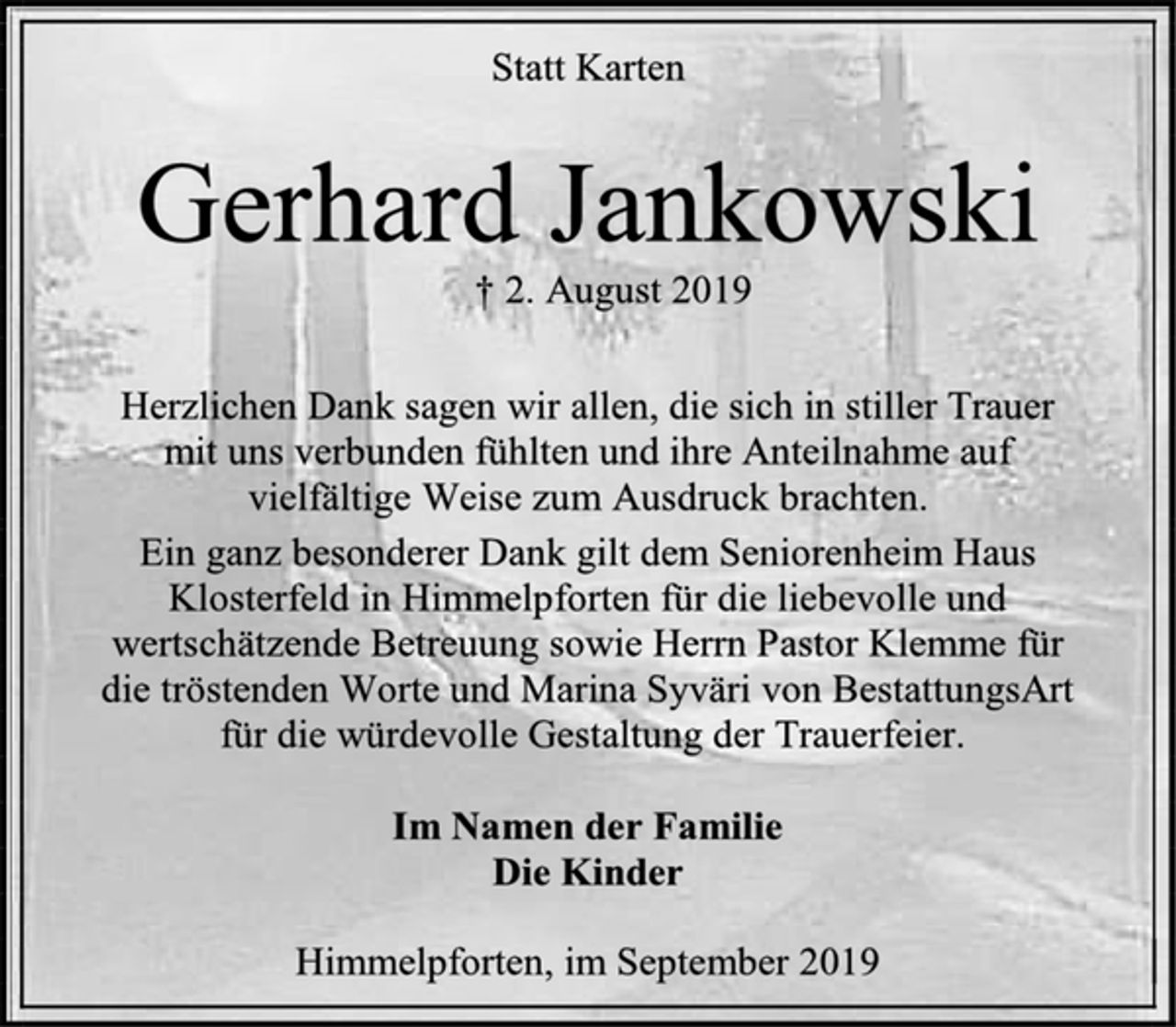 <p>Statt Karten<br />Gerhard Jankowski<br />† 2. August 2019<br />Herzlichen Dank sagen wir allen, die sich in stiller Trauer<br />mit uns verbunden fühlten und ihre Anteilnahme auf<br />vielfältige Weise zum Ausdruck brachten.<br />Ein ganz besonderer Dank gilt dem Seniorenheim Haus Klosterfeld in Himmelpforten für die liebevolle und wertschätzende Betreuung sowie Herrn Pastor Klemme für<br />die tröstenden Worte und Marina Syväri von BestattungsArt<br />für die würdevolle Gestaltung der Trauerfeier.<br />Im Namen der Familie<br />Die Kinder<br />Himmelpforten, im September 2019</p>