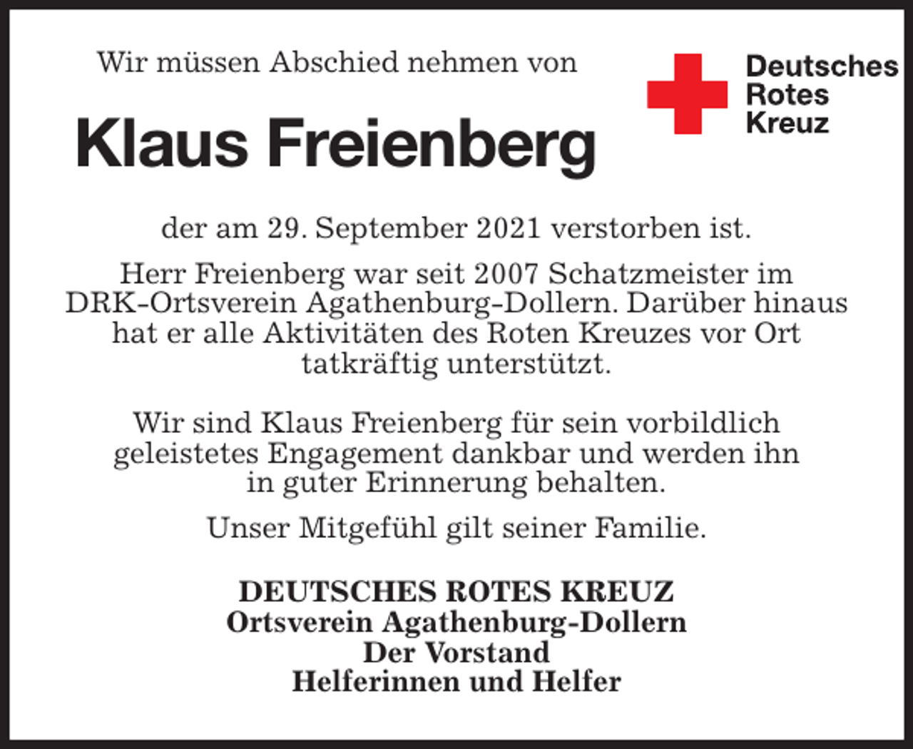 <p>Wir müssen Abschied nehmen von<br />Klaus Freienberg<br />der am 29. September 2021 verstorben ist.<br />Herr Freienberg war seit 2007 Schatzmeister im<br />DRK-Ortsverein Agathenburg-Dollern. Darüber hinaus hat er alle Aktivitäten des Roten Kreuzes vor Ort<br />tatkräftig unterstützt.</p>
<p>Wir sind Klaus Freienberg für sein vorbildlich<br />geleistetes Engagement dankbar und werden ihn<br />in guter Erinnerung behalten.<br />Unser Mitgefühl gilt seiner Familie.<br />DEUTSCHES ROTES KREUZ<br />Ortsverein Agathenburg-Dollern<br />Der Vorstand<br />Helferinnen und Helfer</p>