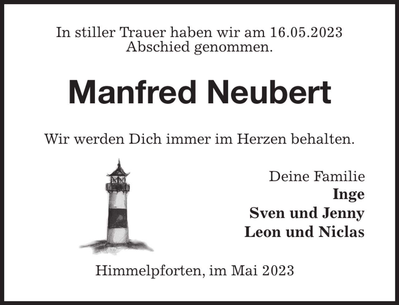 <p>In stiller Trauer haben wir am 16.05.2023<br />Abschied genommen.<br />Manfred Neubert<br />Wir werden Dich immer im Herzen behalten.<br />Deine Familie<br />Inge<br />Sven und Jenny<br />Leon und Niclas<br />Himmelpforten, im Mai 2023</p>