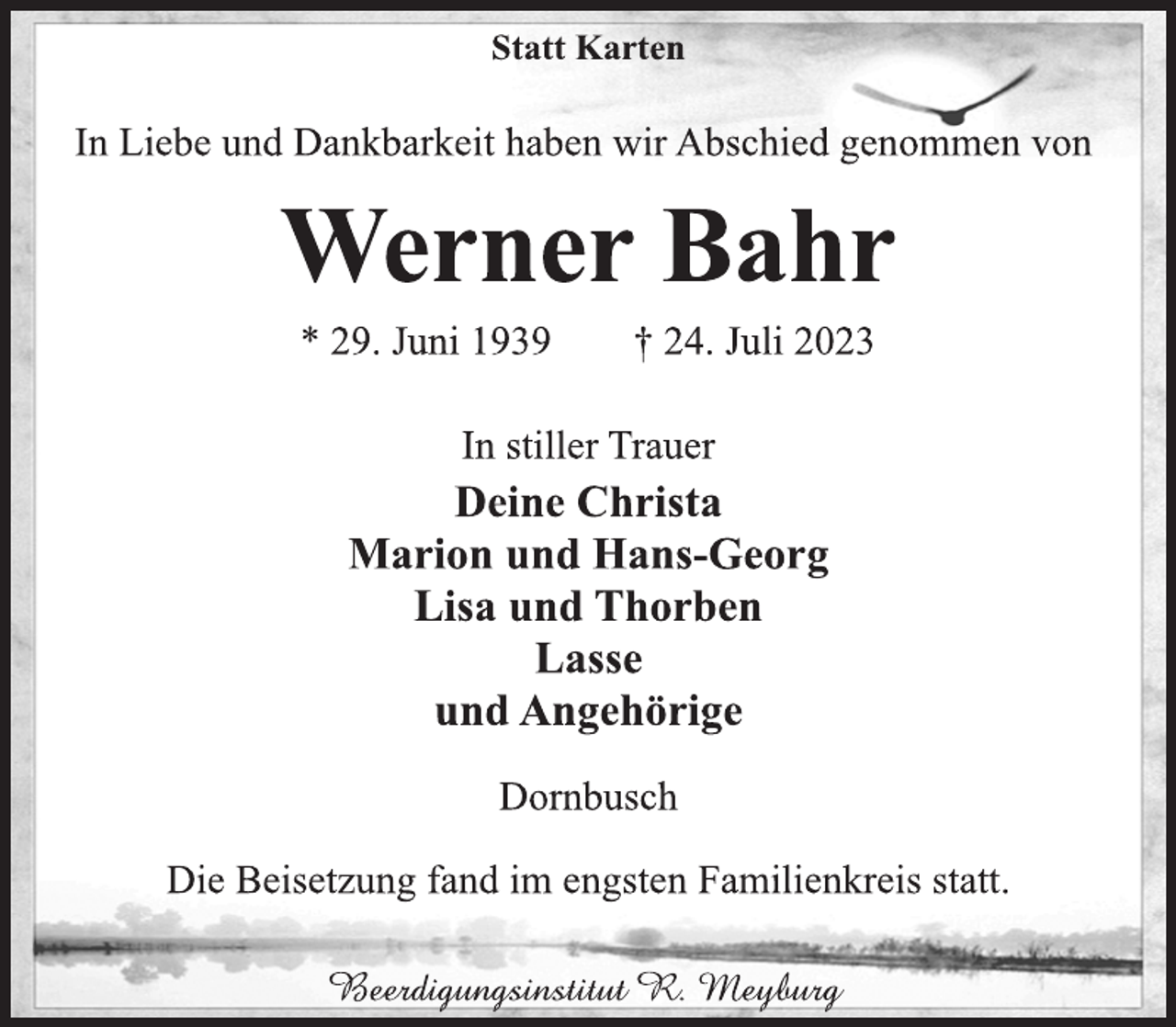 <p>Statt Karten<br />In Liebe und Dankbarkeit haben wir Abschied genommen von<br />Werner Bahr<br />* 29. Juni 1939 † 24. Juli 2023<br />In stiller Trauer<br />Deine Christa<br />Marion und Hans-Georg<br />Lisa und Thorben<br />Lasse<br />und Angehörige<br />Dornbusch<br />Die Beisetzung fand im engsten Familienkreis statt.<br />Beerdigungsinstitut R. Meyburg</p>
