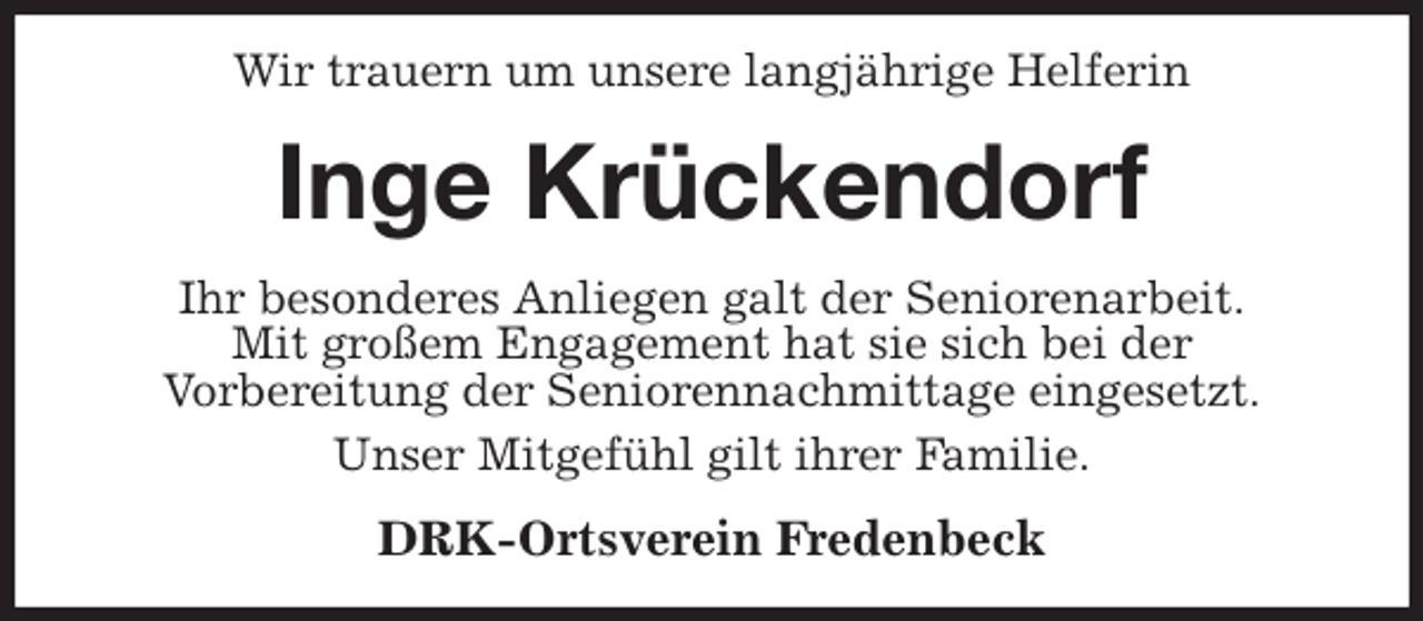 <p>Wir trauern um unsere langjährige Helferin<br />Inge Krückendorf<br />Ihr besonderes Anliegen galt der Seniorenarbeit.<br />Mit großem Engagement hat sie sich bei der<br />Vorbereitung der Seniorennachmittage eingesetzt.<br />Unser Mitgefühl gilt ihrer Familie.<br />DRK-Ortsverein Fredenbeck</p>