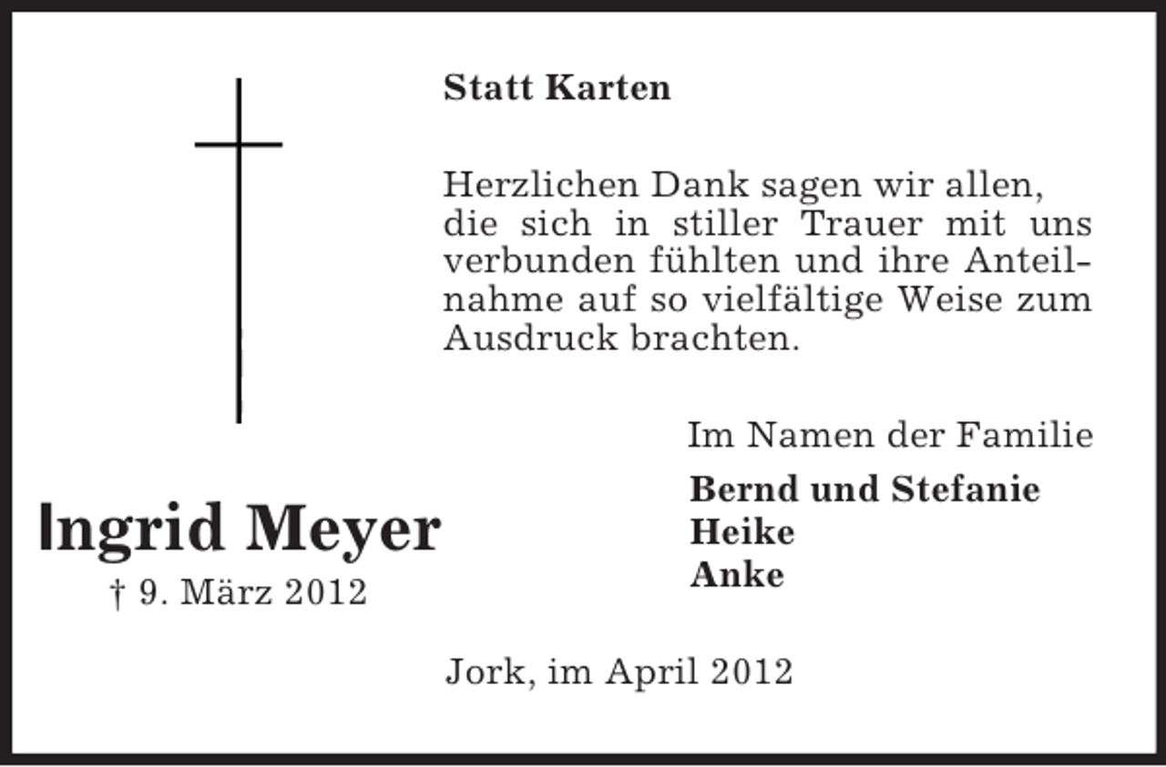 <p>Statt Karten<br />Herzlichen Dank sagen wir allen,<br />die sich in stiller Trauer mit uns<br />verbunden fühlten und ihre Anteilnahme auf so vielfältige Weise zum<br />Ausdruck brachten.</p><p>Ingrid Meyer<br />† 9. März 2012</p><p>Im Namen der Familie<br />Bernd und Stefanie<br />Heike<br />Anke<br />Jork, im April 2012</p>