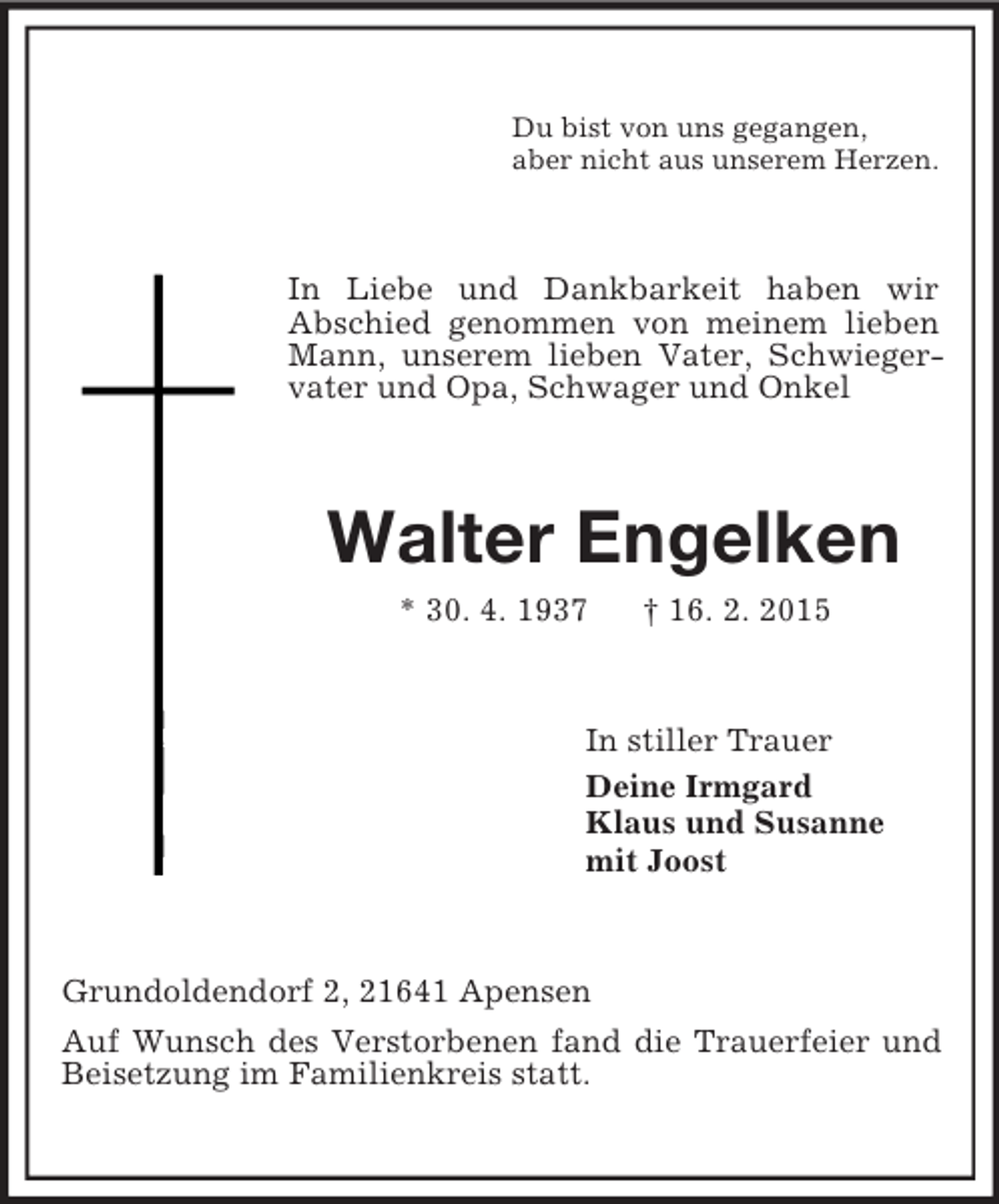 <p>Du bist von uns gegangen,<br />aber nicht aus unserem Herzen.<br />In Liebe und Dankbarkeit haben wir<br />Abschied genommen von meinem lieben Mann, unserem lieben Vater, Schwiegervater und Opa, Schwager und Onkel<br />Walter Engelken<br />* 30. 4. 1937 † 16. 2. 2015<br />In stiller Trauer<br />Deine Irmgard<br />Klaus und Susanne<br />mit Joost<br />Grundoldendorf 2, 21641 Apensen<br />Auf Wunsch des Verstorbenen fand die Trauerfeier und Beisetzung im Familienkreis statt.</p>