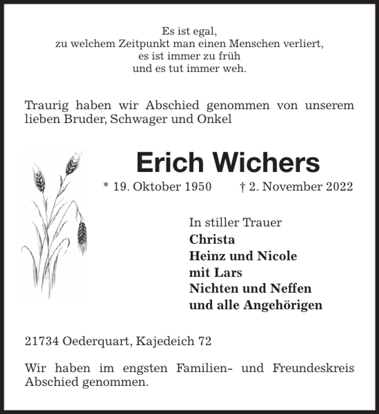 <p>Es ist egal,<br />zu welchem Zeitpunkt man einen Menschen verliert,<br />es ist immer zu früh<br />und es tut immer weh.<br />Traurig haben wir Abschied genommen von unserem lieben Bruder, Schwager und Onkel<br />Erich Wichers<br />* 19. Oktober 1950 † 2. November 2022<br />In stiller Trauer<br />Christa<br />Heinz und Nicole<br />mit Lars<br />Nichten und Neffen<br />und alle Angehörigen<br />21734 Oederquart, Kajedeich 72</p><p>Wir haben im engsten Familien- und Freundeskreis<br />Abschied genommen.</p>