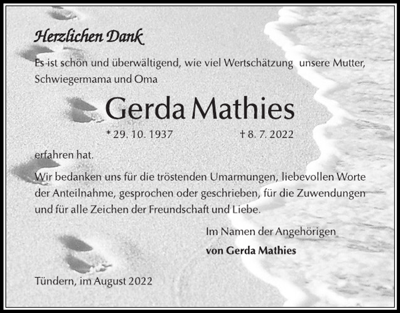 <p>Herzlichen Dank<br />Es ist schön und überwältigend, wie viel Wertschätzung unsere Mutter,<br />Schwiegermama und Oma<br />Gerda Mathies<br />* 29. 10. 1937 † 8. 7. 2022<br />erfahren hat.<br />Wir bedanken uns für die tröstenden Umarmungen, liebevollen Worte<br />der Anteilnahme, gesprochen oder geschrieben, für die Zuwendungen<br />und für alle Zeichen der Freundschaft und Liebe.<br />Im Namen der Angehörigen<br />von Gerda Mathies<br />Tündern, im August 2022</p>