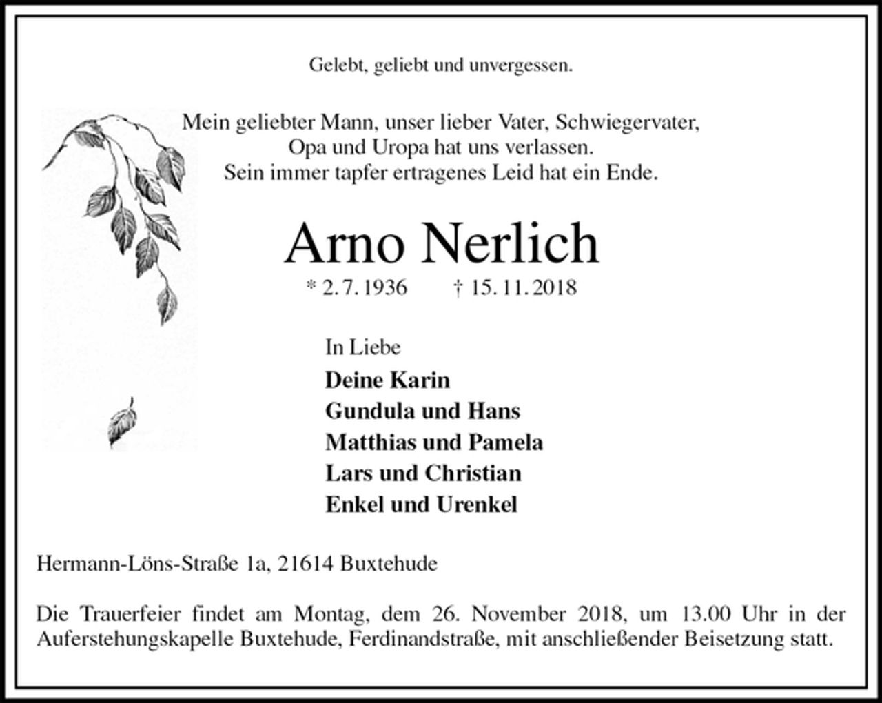 <p>Gelebt, geliebt und unvergessen.<br />Mein geliebter Mann, unser lieber Vater, Schwiegervater,<br />Opa und Uropa hat uns verlassen.<br />Sein immer tapfer ertragenes Leid hat ein Ende.<br />Arno Nerlich<br />* 2. 7. 1936 † 15. 11. 2018<br />In Liebe<br />Deine Karin<br />Gundula und Hans<br />Matthias und Pamela<br />Lars und Christian<br />Enkel und Urenkel<br />Hermann-Löns-Straße 1a, 21614 Buxtehude</p><p>Die Trauerfeier findet am Montag, dem 26. November 2018, um 13.00 Uhr in der<br />Auferstehungskapelle Buxtehude, Ferdinandstraße, mit anschließender Beisetzung statt.</p>