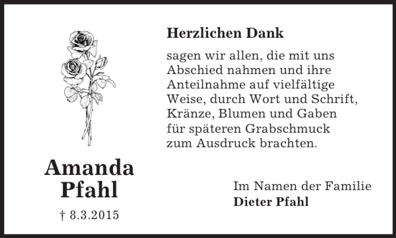 <p>Amanda<br />Pfahl<br />† 8.3.2015<br />Herzlichen Dank<br />sagen wir allen, die mit uns<br />Abschied nahmen und ihre<br />Anteilnahme auf vielfältige<br />Weise, durch Wort und Schrift,<br />Kränze, Blumen und Gaben<br />für späteren Grabschmuck<br />zum Ausdruck brachten.<br />Im Namen der Familie<br />Dieter Pfahl</p>