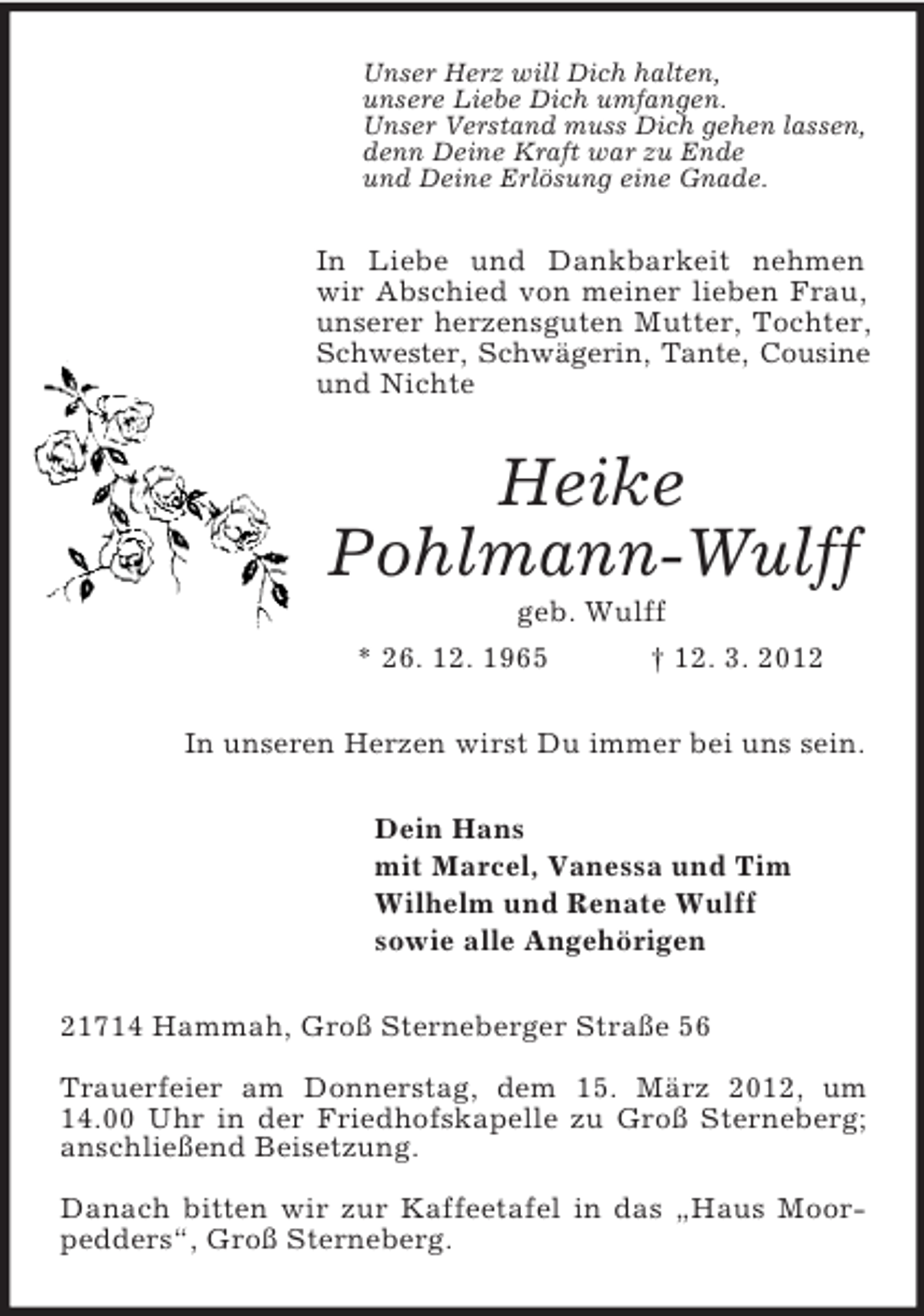 <p>Unser Herz will Dich halten,<br />unsere Liebe Dich umfangen.<br />Unser Verstand muss Dich gehen lassen,<br />denn Deine Kraft war zu Ende<br />und Deine Erlösung eine Gnade.<br />In Liebe und Dankbarkeit nehmen wir Abschied von meiner lieben Frau, unserer herzensguten Mutter, Tochter, Schwester, Schwägerin, Tante, Cousine<br />und Nichte<br />Heike<br />Pohlmann-Wulff<br />geb. Wulff<br />* 26. 12. 1965</p>
<p>† 12. 3. 2012<br />In unseren Herzen wirst Du immer bei uns sein.<br />Dein Hans<br />mit Marcel, Vanessa und Tim<br />Wilhelm und Renate Wulff<br />sowie alle Angehörigen<br />21714 Hammah, Groß Sterneberger Straße 56</p>
<p>Trauerfeier am Donnerstag, dem 15. März 2012, um 14.00 Uhr in der Friedhofskapelle zu Groß Sterneberg; anschließend Beisetzung.</p>
<p>Danach bitten wir zur Kaffeetafel in das „Haus Moorpedders“, Groß Sterneberg.</p>