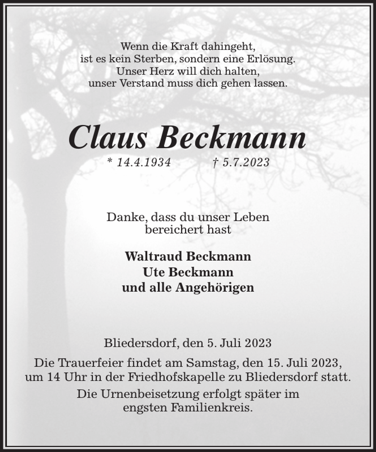 <p>Wenn die Kraft dahingeht,<br />ist es kein Sterben, sondern eine Erlösung.<br />Unser Herz will dich halten,<br />unser Verstand muss dich gehen lassen.<br />Claus Beckmann<br />* 14.4.1934 † 5.7.2023<br />Danke, dass du unser Leben<br />bereichert hast</p><p>Waltraud Beckmann<br />Ute Beckmann<br />und alle Angehörigen<br />Bliedersdorf, den 5. Juli 2023<br />Die Trauerfeier findet am Samstag, den 15. Juli 2023,<br />um 14 Uhr in der Friedhofskapelle zu Bliedersdorf statt.<br />Die Urnenbeisetzung erfolgt später im<br />engsten Familienkreis.</p>