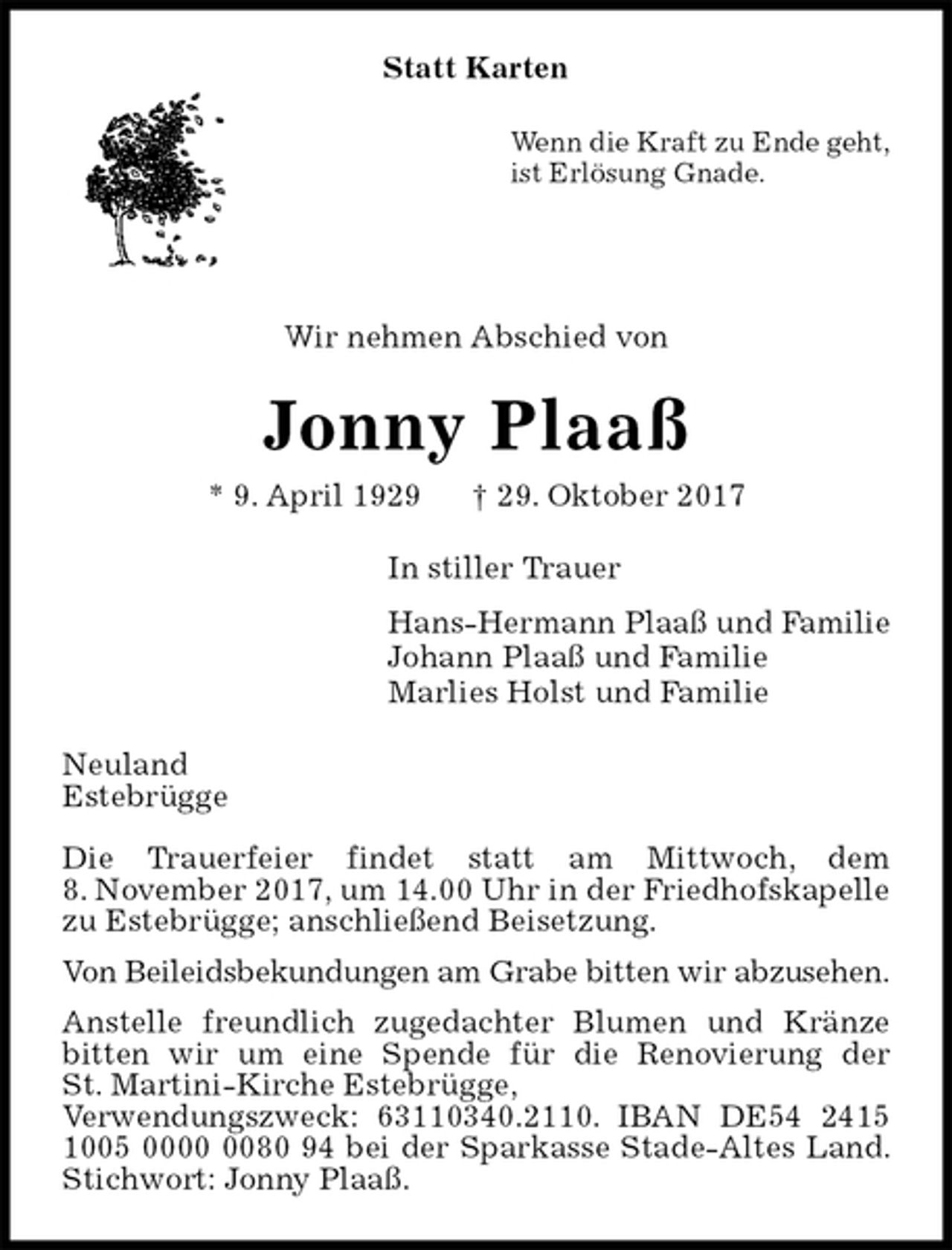 <p>Statt Karten<br />Wenn die Kraft zu Ende geht,<br />ist Erlösung Gnade.</p><p>Wir nehmen Abschied von<br />Jonny Plaaß<br />* 9. April 1929 † 29. Oktober 2017<br />In stiller Trauer<br />Hans-Hermann Plaaß und Familie<br />Johann Plaaß und Familie<br />Marlies Holst und Familie<br />Neuland<br />Estebrügge</p><p>Die Trauerfeier findet statt am Mittwoch, dem<br />8. November 2017, um 14.00 Uhr in der Friedhofskapelle zu Estebrügge; anschließend Beisetzung.<br />Von Beileidsbekundungen am Grabe bitten wir abzusehen.<br />Anstelle freundlich zugedachter Blumen und Kränze<br />bitten wir um eine Spende für die Renovierung der<br />St. Martini-Kirche Estebrügge,<br />Verwendungszweck: 63110340.2110. IBAN DE54 2415 1005 0000 0080 94 bei der Sparkasse Stade-Altes Land. Stichwort: Jonny Plaaß.</p>