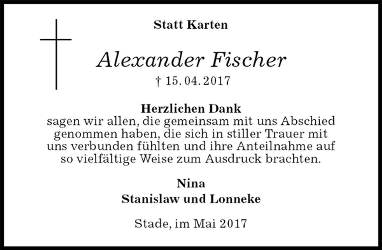 <p>Statt Karten<br />Alexander Fischer<br />† 15. 04. 2017<br />Herzlichen Dank<br />sagen wir allen, die gemeinsam mit uns Abschied<br />genommen haben, die sich in stiller Trauer mit<br />uns verbunden fühlten und ihre Anteilnahme auf<br />so vielfältige Weise zum Ausdruck brachten.<br />Nina<br />Stanislaw und Lonneke<br />Stade, im Mai 2017</p>
