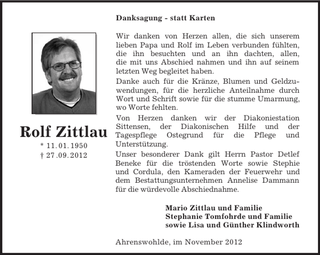 <p>Danksagung - statt Karten</p><p>Rolf Zittlau<br />* 11. 01. 1950<br />† 27 .09. 2012</p><p>Wir danken von Herzen allen, die sich unserem<br />lieben Papa und Rolf im Leben verbunden fühlten,<br />die ihn besuchten und an ihn dachten, allen,<br />die mit uns Abschied nahmen und ihn auf seinem<br />letzten Weg begleitet haben.<br />Danke auch für die Kränze, Blumen und Geldzuwendungen, für die herzliche Anteilnahme durch<br />Wort und Schrift sowie für die stumme Umarmung,<br />wo Worte fehlten.<br />Von Herzen danken wir der Diakoniestation<br />Sittensen, der Diakonischen Hilfe und der<br />Tagespflege Ostegrund für die Pflege und<br />Unterstützung.<br />Unser besonderer Dank gilt Herrn Pastor Detlef<br />Beneke für die tröstenden Worte sowie Stephie<br />und Cordula, den Kameraden der Feuerwehr und<br />dem Bestattungsunternehmen Annelise Dammann<br />für die würdevolle Abschiednahme.<br />Mario Zittlau und Familie<br />Stephanie Tomfohrde und Familie<br />sowie Lisa und Günther Klindworth<br />Ahrenswohlde, im November 2012</p>