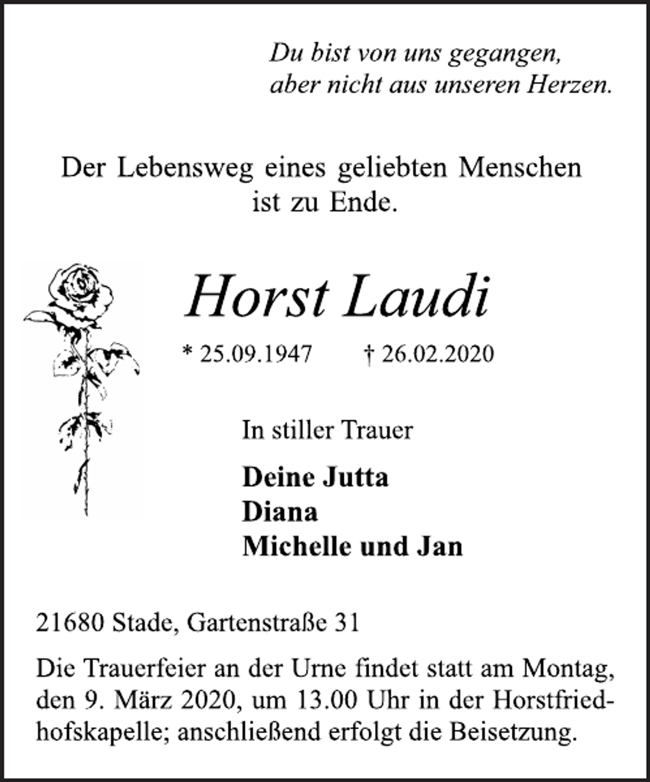 <p>Du bist von uns gegangen,<br />aber nicht aus unseren Herzen.<br />Der Lebensweg eines geliebten Menschen<br />ist zu Ende.<br />Horst Laudi<br />* 25.09.1947 † 26.02.2020<br />21680 Stade, Gartenstraße 31<br />Deine Jutta<br />Diana<br />Michelle und Jan<br />In stiller Trauer<br />Die Trauerfeier an der Urne findet statt am Montag,<br />den 9. März 2020, um 13.00 Uhr in der Horstfriedhofskapelle;<br />anschließend erfolgt die Beisetzung.</p>