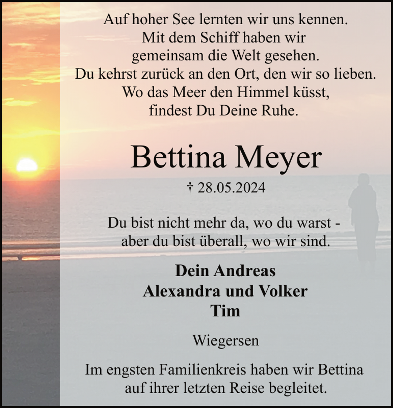 <p>Auf hoher See lernten wir uns kennen.<br />Mit dem Schiff haben wir<br />gemeinsam die Welt gesehen.<br />Du kehrst zurück an den Ort, den wir so lieben.<br />Wo das Meer den Himmel küsst,<br />findest Du Deine Ruhe.</p><p>Bettina Meyer<br />† 28.05.2024</p><p>Du bist nicht mehr da, wo du warst aber du bist überall, wo wir sind.</p><p>Dein Andreas<br />Alexandra und Volker<br />Tim<br />Wiegersen<br />Im engsten Familienkreis haben wir Bettina<br />auf ihrer letzten Reise begleitet.</p>