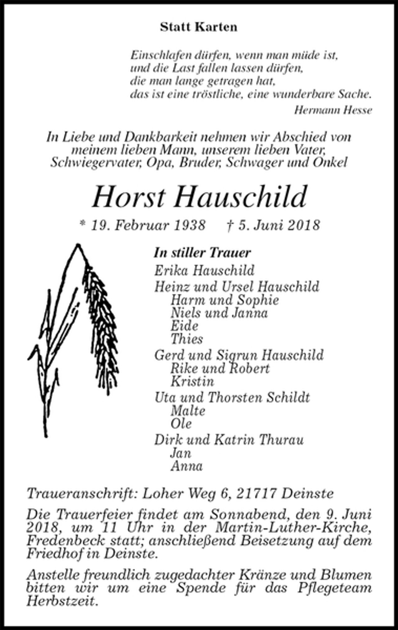 <p>Statt Karten<br />Einschlafen dürfen, wenn man müde ist,<br />und die Last fallen lassen dürfen,<br />die man lange getragen hat,<br />das ist eine tröstliche, eine wunderbare Sache.<br />Hermann Hesse<br />In Liebe und Dankbarkeit nehmen wir Abschied von<br />meinem lieben Mann, unserem lieben Vater,<br />Schwiegervater, Opa, Bruder, Schwager und Onkel<br />Horst Hauschild<br />* 19. Februar 1938 † 5. Juni 2018<br />In stiller Trauer<br />Erika Hauschild<br />Heinz und Ursel Hauschild<br />Harm und Sophie<br />Niels und Janna<br />Eide<br />Thies<br />Gerd und Sigrun Hauschild<br />Rike und Robert<br />Kristin<br />Uta und Thorsten Schildt<br />Malte<br />Ole<br />Dirk und Katrin Thurau<br />Jan<br />Anna<br />Traueranschrift: Loher Weg 6, 21717 Deinste<br />Die Trauerfeier findet am Sonnabend, den 9. Juni 2018, um 11 Uhr in der Martin-Luther-Kirche, Fredenbeck statt; anschließend Beisetzung auf dem Friedhof in Deinste.<br />Anstelle freundlich zugedachter Kränze und Blumen bitten wir um eine Spende für das Pflegeteam Herbstzeit.</p>