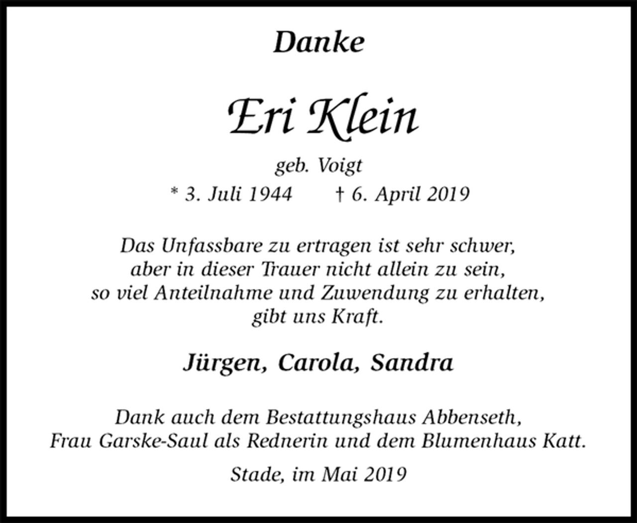 <p>Danke<br />Eri Klein<br />geb. Voigt<br />* 3. Juli 1944 † 6. April 2019<br />Das Unfassbare zu ertragen ist sehr schwer,<br />aber in dieser Trauer nicht allein zu sein,<br />so viel Anteilnahme und Zuwendung zu erhalten,<br />gibt uns Kraft.<br />Jürgen, Carola, Sandra<br />Dank auch dem Bestattungshaus Abbenseth,<br />Frau Garske-Saul als Rednerin und dem Blumenhaus Katt.<br />Stade, im Mai 2019</p>