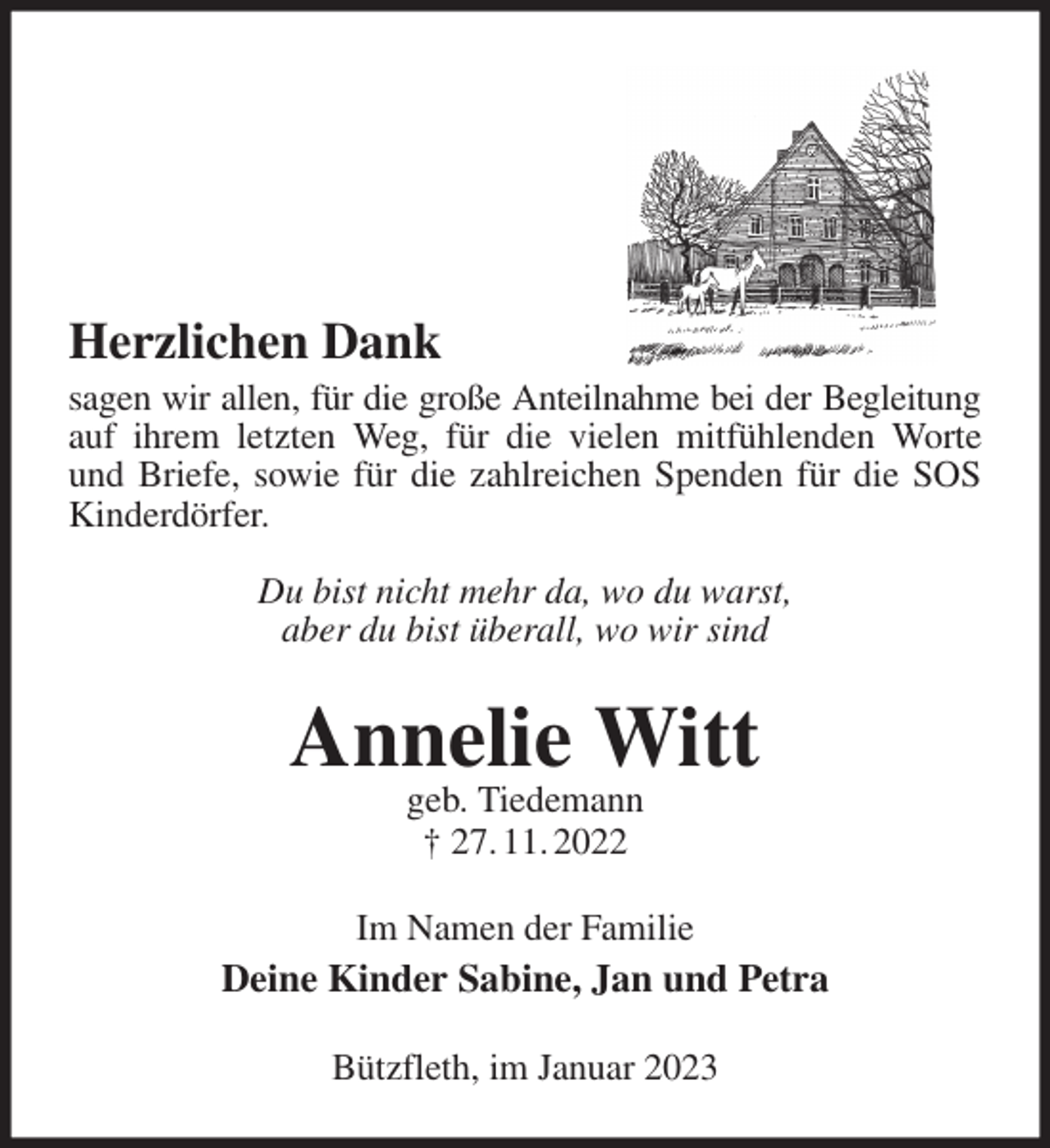 <p>Herzlichen Dank<br />sagen wir allen, für die große Anteilnahme bei der Begleitung<br />auf ihrem letzten Weg, für die vielen mitfühlenden Worte und Briefe, sowie für die zahlreichen Spenden für die SOS Kinderdörfer.</p><p>Du bist nicht mehr da, wo du warst,<br />aber du bist überall, wo wir sind<br />Annelie Witt<br />geb. Tiedemann<br />† 27. 11. 2022<br />Im Namen der Familie<br />Deine Kinder Sabine, Jan und Petra<br />Bützfleth, im Januar 2023</p>