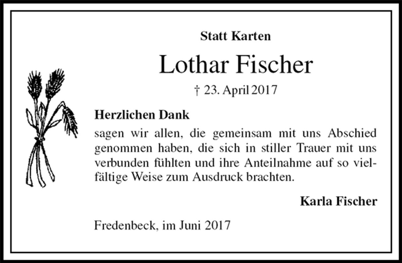 <p>Statt Karten<br />Lothar Fischer<br />† 23. April 2017<br />Herzlichen Dank<br />sagen wir allen, die gemeinsam mit uns Abschied<br />genommen haben, die sich in stiller Trauer mit uns verbunden fühlten und ihre Anteilnahme auf so vielfältige Weise zum Ausdruck brachten.<br />Karla Fischer<br />Fredenbeck, im Juni 2017</p>