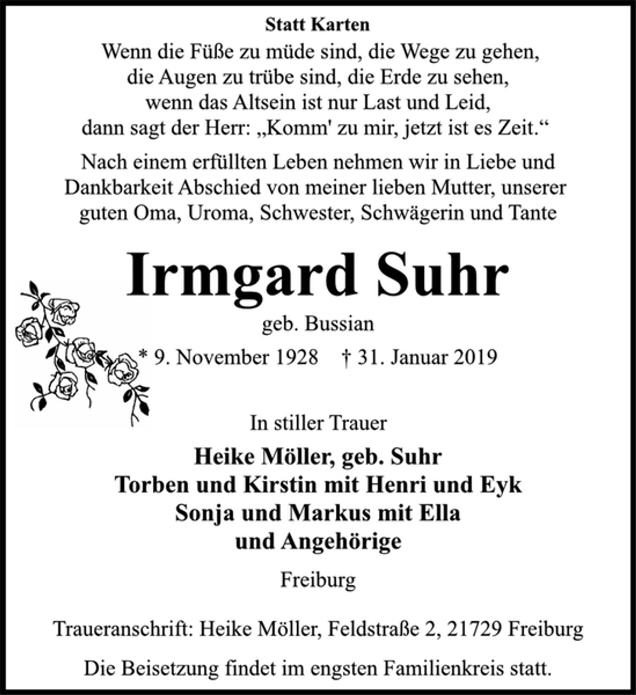 <p>Statt Karten<br />Wenn die Füße zu müde sind, die Wege zu gehen,<br />die Augen zu trübe sind, die Erde zu sehen,<br />wenn das Altsein ist nur Last und Leid,<br />dann sagt der Herr: „Komm' zu mir, jetzt ist es Zeit.“<br />Nach einem erfüllten Leben nehmen wir in Liebe und<br />Dankbarkeit Abschied von meiner lieben Mutter, unserer<br />guten Oma, Uroma, Schwester, Schwägerin und Tante<br />Irmgard Suhr<br />geb. Bussian<br />* 9. November 1928 † 31. Januar 2019<br />In stiller Trauer<br />Heike Möller, geb. Suhr<br />Torben und Kirstin mit Henri und Eyk<br />Sonja und Markus mit Ella<br />und Angehörige<br />Freiburg<br />Traueranschrift: Heike Möller, Feldstraße 2, 21729 Freiburg<br />Die Beisetzung findet im engsten Familienkreis statt.</p>