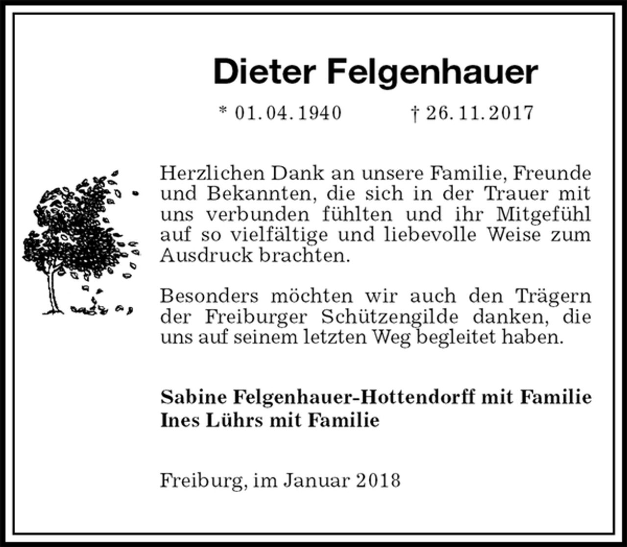 <p>Dieter Felgenhauer<br />* 01. 04. 1940 † 26. 11. 2017<br />Herzlichen Dank an unsere Familie, Freunde und Bekannten, die sich in der Trauer mit uns verbunden fühlten und ihr Mitgefühl auf so vielfältige und liebevolle Weise zum<br />Ausdruck brachten.</p>
<p>Besonders möchten wir auch den Trägern der Freiburger Schützengilde danken, die uns auf seinem letzten Weg begleitet haben.<br />Sabine Felgenhauer-Hottendorff mit Familie<br />Ines Lührs mit Familie<br />Freiburg, im Januar 2018</p>