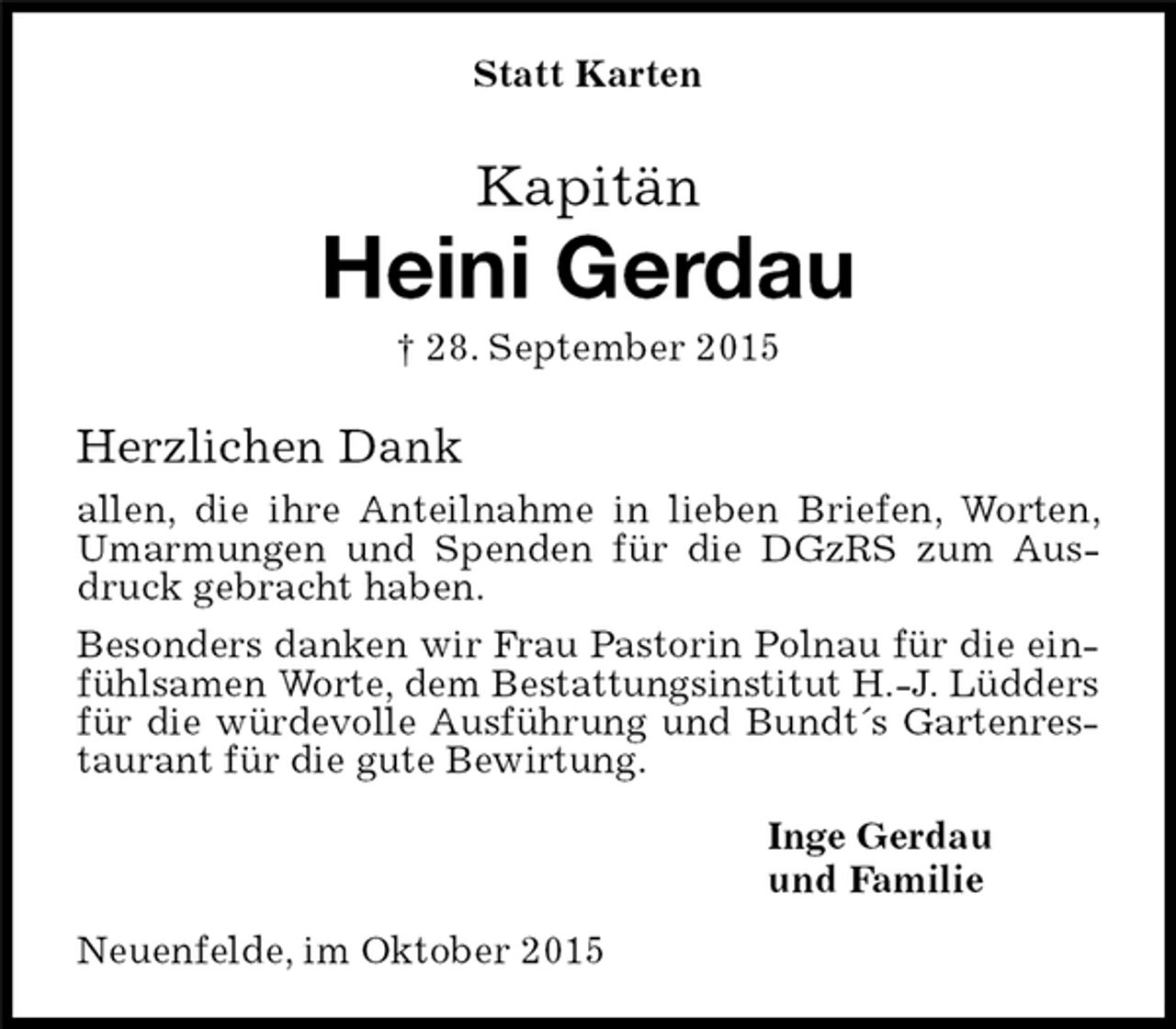 <p>Neuenfelde, im Oktober 2015<br />Kapitän<br />Heini Gerdau<br />† 28. September 2015</p>
<p>Statt Karten<br />Inge Gerdau<br />und Familie<br />Herzlichen Dank<br />allen, die ihre Anteilnahme in lieben Briefen, Worten, Umarmungen und Spenden für die DGzRS zum Ausdruck gebracht haben.<br />Besonders danken wir Frau Pastorin Polnau für die einfühlsamen Worte, dem Bestattungsinstitut H.-J. Lüdders für die würdevolle Ausführung und Bundt´s Gartenrestaurant für die gute Bewirtung.</p>