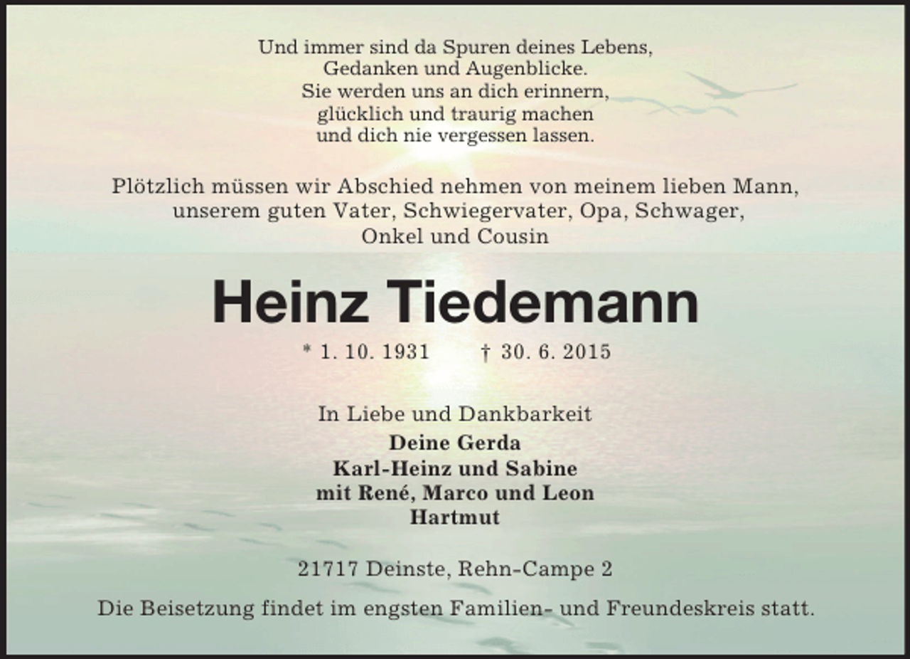 <p>Und immer sind da Spuren deines Lebens,<br />Gedanken und Augenblicke.<br />Sie werden uns an dich erinnern,<br />glücklich und traurig machen<br />und dich nie vergessen lassen.<br />Plötzlich müssen wir Abschied nehmen von meinem lieben Mann,<br />unserem guten Vater, Schwiegervater, Opa, Schwager,<br />Onkel und Cousin<br />Heinz Tiedemann<br />* 1. 10. 1931 † 30. 6. 2015<br />In Liebe und Dankbarkeit<br />Deine Gerda<br />Karl-Heinz und Sabine<br />mit René, Marco und Leon<br />Hartmut<br />21717 Deinste, Rehn-Campe 2<br />Die Beisetzung findet im engsten Familien- und Freundeskreis statt.</p>