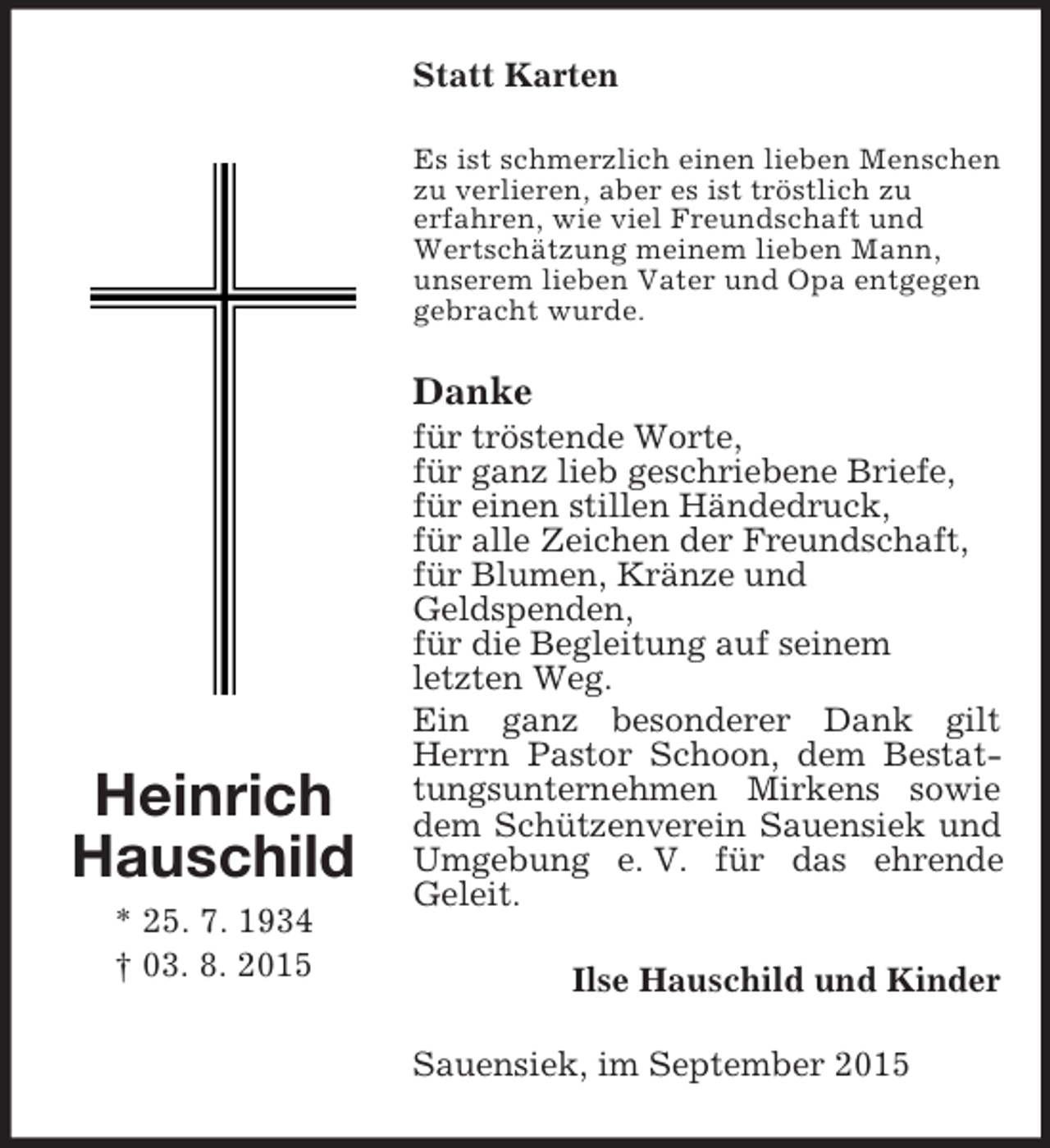 <p>Heinrich<br />Hauschild<br />* 25. 7. 1934<br />† 03. 8. 2015<br />Statt Karten<br />Es ist schmerzlich einen lieben Menschen zu verlieren, aber es ist tröstlich zu<br />erfahren, wie viel Freundschaft und Wertschätzung meinem lieben Mann,<br />unserem lieben Vater und Opa entgegen gebracht wurde.<br />Danke<br />für tröstende Worte,<br />für ganz lieb geschriebene Briefe,<br />für einen stillen Händedruck,<br />für alle Zeichen der Freundschaft,<br />für Blumen, Kränze und<br />Geldspenden,<br />für die Begleitung auf seinem<br />letzten Weg.<br />Ein ganz besonderer Dank gilt Herrn Pastor Schoon, dem Bestattungsunternehmen Mirkens sowie dem Schützenverein Sauensiek und Umgebung e. V. für das ehrende<br />Geleit.<br />Ilse Hauschild und Kinder<br />Sauensiek, im September 2015</p>