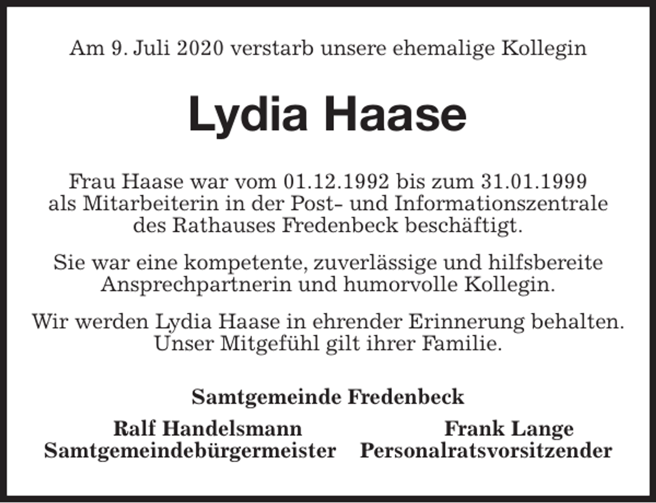 <p>Am 9. Juli 2020 verstarb unsere ehemalige Kollegin<br />Lydia Haase<br />Frau Haase war vom 01.12.1992 bis zum 31.01.1999<br />als Mitarbeiterin in der Post- und Informationszentrale<br />des Rathauses Fredenbeck beschäftigt.<br />Sie war eine kompetente, zuverlässige und hilfsbereite<br />Ansprechpartnerin und humorvolle Kollegin.<br />Wir werden Lydia Haase in ehrender Erinnerung behalten.<br />Unser Mitgefühl gilt ihrer Familie.<br />Samtgemeinde Fredenbeck<br />Ralf Handelsmann Frank Lange<br />Samtgemeindebürgermeister Personalratsvorsitzender</p>