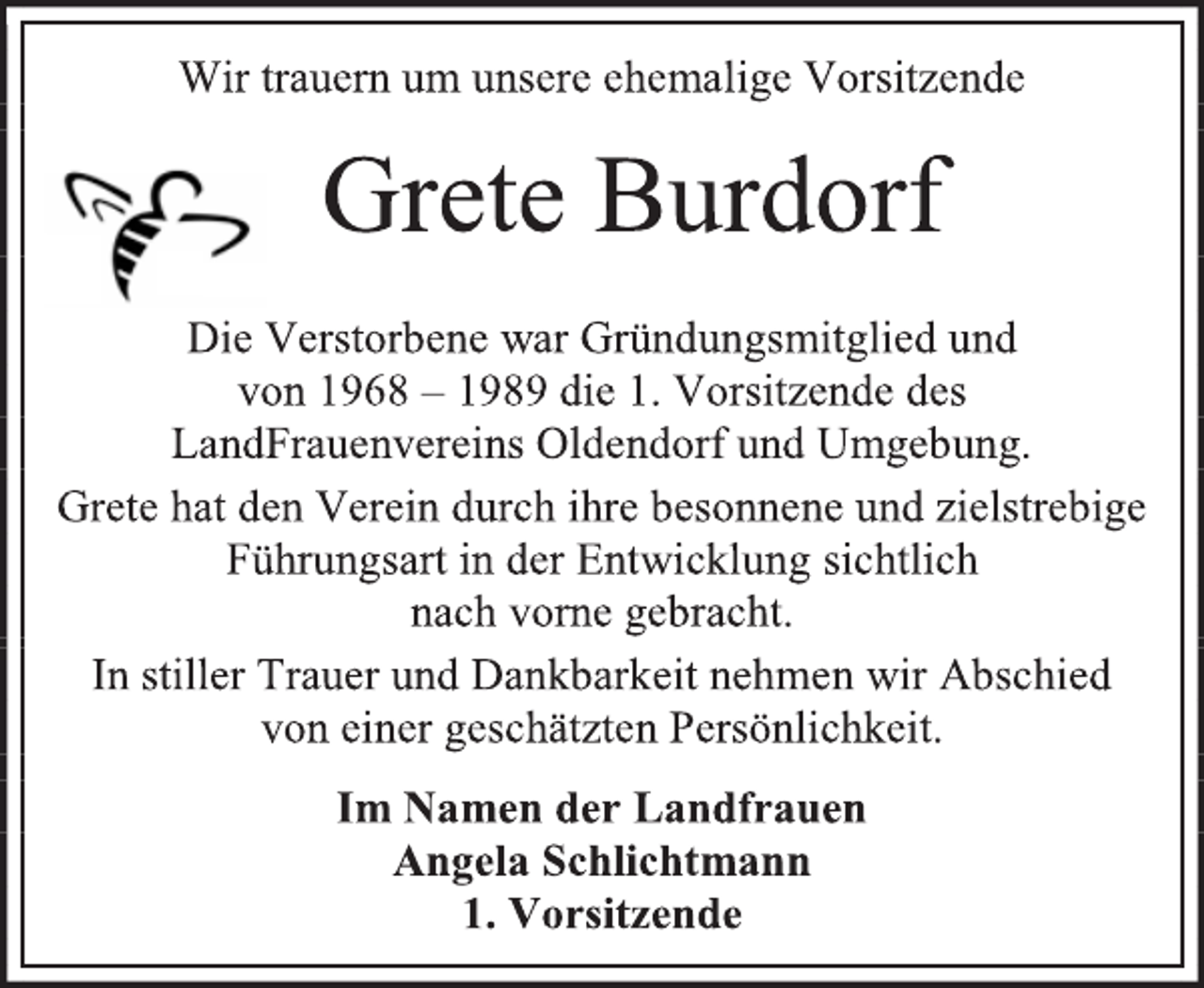 <p>Wir trauern um unsere ehemalige Vorsitzende<br />Grete Burdorf<br />Die Verstorbene war Gründungsmitglied und<br />von 1968 – 1989 die 1. Vorsitzende des<br />LandFrauenvereins Oldendorf und Umgebung.<br />Grete hat den Verein durch ihre besonnene und zielstrebige Führungsart in der Entwicklung sichtlich<br />nach vorne gebracht.<br />In stiller Trauer und Dankbarkeit nehmen wir Abschied<br />von einer geschätzten Persönlichkeit.<br />Im Namen der Landfrauen<br />Angela Schlichtmann<br />1. Vorsitzende</p>