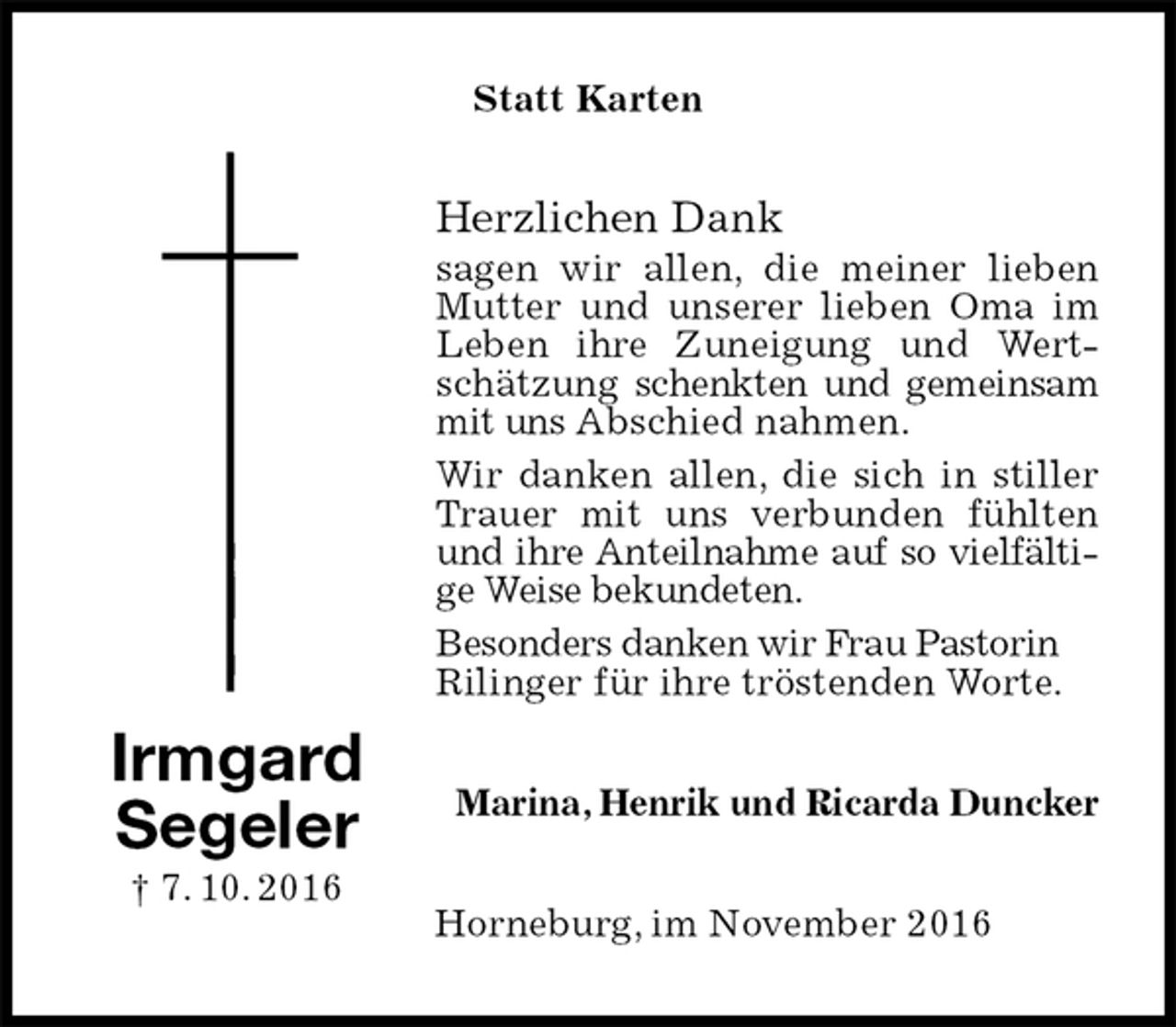 <p>Statt Karten<br />Herzlichen Dank<br />sagen wir allen, die meiner lieben Mutter und unserer lieben Oma im Leben ihre Zuneigung und Wertschätzung schenkten und gemeinsam mit uns Abschied nahmen.<br />Wir danken allen, die sich in stiller Trauer mit uns verbunden fühlten und ihre Anteilnahme auf so vielfältige Weise bekundeten.<br />Besonders danken wir Frau Pastorin<br />Rilinger für ihre tröstenden Worte.<br />Marina, Henrik und Ricarda Duncker<br />Horneburg, im November 2016<br />Irmgard<br />Segeler<br />† 7. 10. 2016</p>