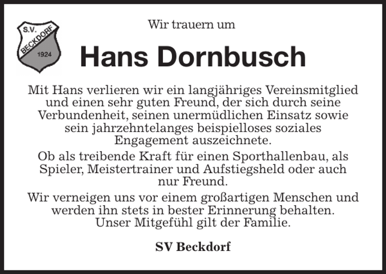 <p>Wir trauern um<br />Hans Dornbusch<br />Mit Hans verlieren wir ein langjähriges Vereinsmitglied und einen sehr guten Freund, der sich durch seine<br />Verbundenheit, seinen unermüdlichen Einsatz sowie<br />sein jahrzehntelanges beispielloses soziales<br />Engagement auszeichnete.<br />Ob als treibende Kraft für einen Sporthallenbau, als Spieler, Meistertrainer und Aufstiegsheld oder auch<br />nur Freund.<br />Wir verneigen uns vor einem großartigen Menschen und werden ihn stets in bester Erinnerung behalten.<br />Unser Mitgefühl gilt der Familie.<br />SV Beckdorf</p>