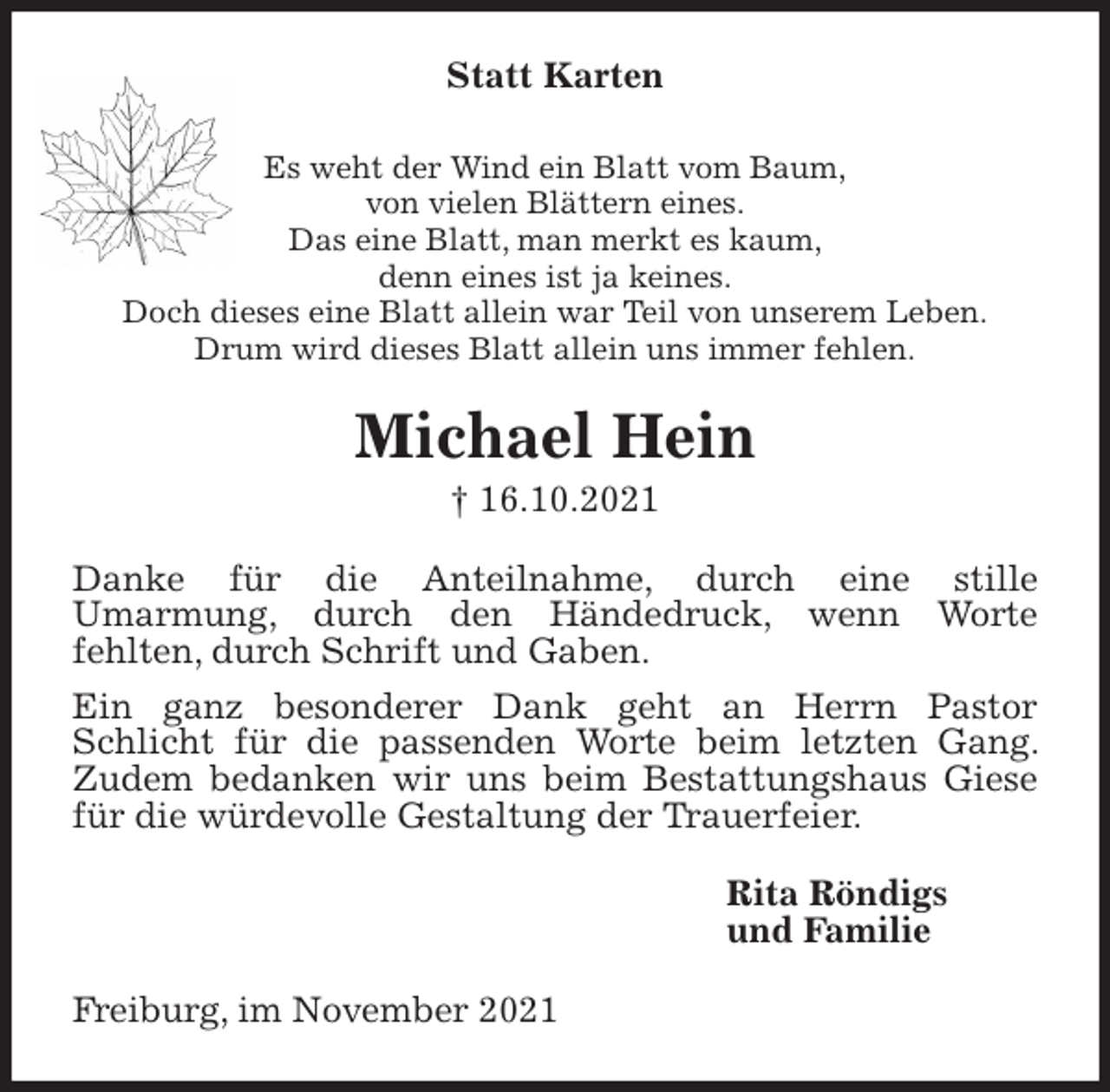 <p>Statt Karten<br />Es weht der Wind ein Blatt vom Baum,<br />von vielen Blättern eines.<br />Das eine Blatt, man merkt es kaum,<br />denn eines ist ja keines.<br />Doch dieses eine Blatt allein war Teil von unserem Leben.<br />Drum wird dieses Blatt allein uns immer fehlen.<br />Michael Hein<br />† 16.10.2021<br />Danke für die Anteilnahme, durch eine stille<br />Umarmung, durch den Händedruck, wenn Worte<br />fehlten, durch Schrift und Gaben.<br />Ein ganz besonderer Dank geht an Herrn Pastor Schlicht für die passenden Worte beim letzten Gang. Zudem bedanken wir uns beim Bestattungshaus Giese für die würdevolle Gestaltung der Trauerfeier.<br />Rita Röndigs<br />und Familie<br />Freiburg, im November 2021</p>