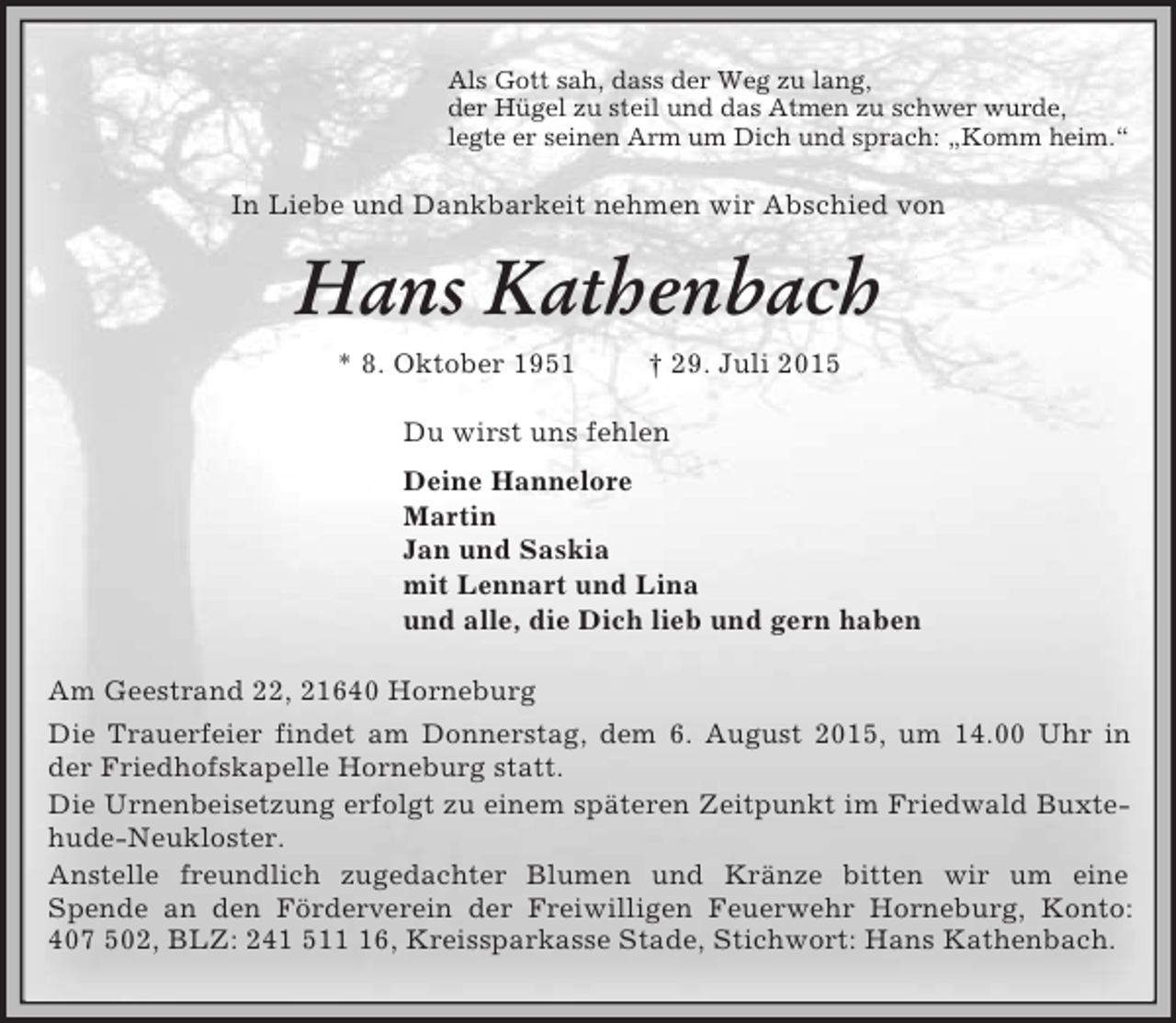 <p>Als Gott sah, dass der Weg zu lang,<br />der Hügel zu steil und das Atmen zu schwer wurde,<br />legte er seinen Arm um Dich und sprach: „Komm heim.“<br />In Liebe und Dankbarkeit nehmen wir Abschied von<br />Hans Kathenbach<br />* 8. Oktober 1951 † 29. Juli 2015<br />Du wirst uns fehlen<br />Deine Hannelore<br />Martin<br />Jan und Saskia<br />mit Lennart und Lina<br />und alle, die Dich lieb und gern haben<br />Am Geestrand 22, 21640 Horneburg<br />Die Trauerfeier findet am Donnerstag, dem 6. August 2015, um 14.00 Uhr in der Friedhofskapelle Horneburg statt.<br />Die Urnenbeisetzung erfolgt zu einem späteren Zeitpunkt im Friedwald Buxtehude-Neukloster.<br />Anstelle freundlich zugedachter Blumen und Kränze bitten wir um eine<br />Spende an den Förderverein der Freiwilligen Feuerwehr Horneburg, Konto:<br />407 502, BLZ: 241 511 16, Kreissparkasse Stade, Stichwort: Hans Kathenbach.</p>